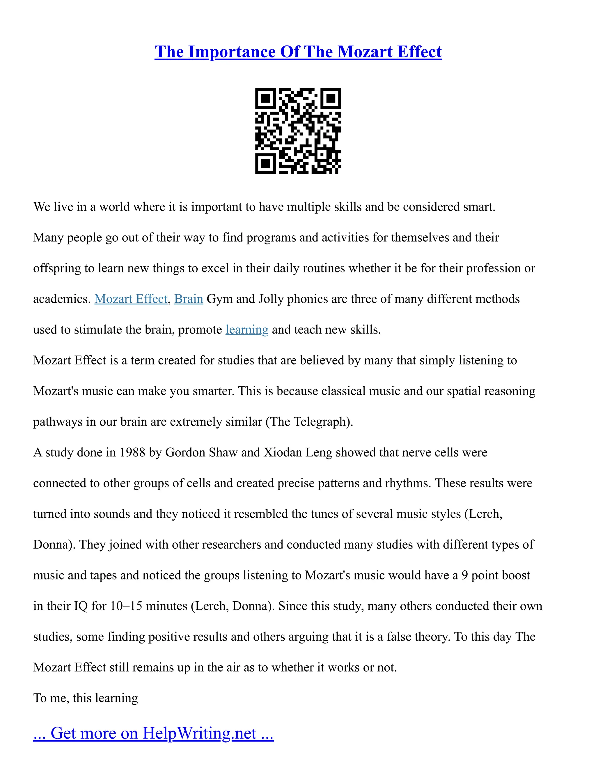The Importance Of The Mozart Effect
We live in a world where it is important to have multiple skills and be considered smart.
Many people go out of their way to find programs and activities for themselves and their
offspring to learn new things to excel in their daily routines whether it be for their profession or
academics. Mozart Effect, Brain Gym and Jolly phonics are three of many different methods
used to stimulate the brain, promote learning and teach new skills.
Mozart Effect is a term created for studies that are believed by many that simply listening to
Mozart's music can make you smarter. This is because classical music and our spatial reasoning
pathways in our brain are extremely similar (The Telegraph).
A study done in 1988 by Gordon Shaw and Xiodan Leng showed that nerve cells were
connected to other groups of cells and created precise patterns and rhythms. These results were
turned into sounds and they noticed it resembled the tunes of several music styles (Lerch,
Donna). They joined with other researchers and conducted many studies with different types of
music and tapes and noticed the groups listening to Mozart's music would have a 9 point boost
in their IQ for 10–15 minutes (Lerch, Donna). Since this study, many others conducted their own
studies, some finding positive results and others arguing that it is a false theory. To this day The
Mozart Effect still remains up in the air as to whether it works or not.
To me, this learning
... Get more on HelpWriting.net ...
 