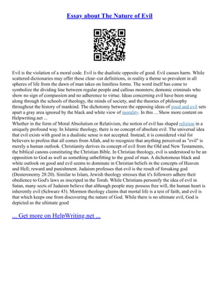 Essay about The Nature of Evil
Evil is the violation of a moral code. Evil is the dualistic opposite of good. Evil causes harm. While
scattered dictionaries may offer these clear–cut definitions, in reality a theme so prevalent in all
spheres of life from the dawn of man takes on limitless forms. The word itself has come to
symbolize the dividing line between regular people and callous monsters; demonic criminals who
show no sign of compassion and no adherence to virtue. Ideas concerning evil have been strung
along through the schools of theology, the minds of society, and the theories of philosophy
throughout the history of mankind. The dichotomy between the opposing ideas of good and evil sets
apart a gray area ignored by the black and white view of morality. In this ... Show more content on
Helpwriting.net ...
Whether in the form of Moral Absolutism or Relativism, the notion of evil has shaped religion in a
uniquely profound way. In Islamic theology, there is no concept of absolute evil. The universal idea
that evil exists with good in a dualistic sense is not accepted. Instead, it is considered vital for
believers to profess that all comes from Allah, and to recognize that anything perceived as "evil" is
merely a human outlook. Christianity derives its concept of evil from the Old and New Testaments,
the biblical canons constituting the Christian Bible. In Christian theology, evil is understood to be an
opposition to God as well as something unbefitting to the good of man. A dichotomous black and
white outlook on good and evil seems to dominate in Christian beliefs in the concepts of Heaven
and Hell; reward and punishment. Judaism professes that evil is the result of forsaking god
(Deuteronomy 28:20). Similar to Islam, Jewish theology stresses that it's followers adhere their
obedience to God's laws as inscriped in the Torah. While Christians personify the idea of evil in
Satan, many sects of Judaism believe that although people may possess free will, the human heart is
inherently evil (Schwarz 43). Mormon theology claims that mortal life is a test of faith, and evil is
that which keeps one from discovering the nature of God. While there is no ultimate evil, God is
depicted as the ultimate good
... Get more on HelpWriting.net ...
 