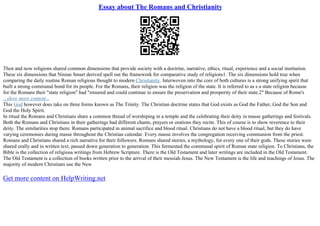 Essay about The Romans and Christianity
Then and now religions shared common dimensions that provide society with a doctrine, narrative, ethics, ritual, experience and a social institution.
These six dimensions that Ninian Smart derived spell out the framework for comparative study of religions1. The six dimensions hold true when
comparing the daily routine Roman religious thought to modern Christianity. Interwoven into the core of both cultures is a strong unifying spirit that
built a strong communal bond for its people. For the Romans, their religion was the religion of the state. It is referred to as s a state religion because
for the Romans their "state religion" had "ensured and could continue to ensure the preservation and prosperity of their state.2" Because of Rome's
...show more content...
This God however does take on three forms known as The Trinity. The Christian doctrine states that God exists as God the Father, God the Son and
God the Holy Spirit.
In ritual the Romans and Christians share a common thread of worshiping in a temple and the celebrating their deity in masse gatherings and festivals.
Both the Romans and Christians in their gatherings had different chants, prayers or orations they recite. This of course is to show reverence to their
deity. The similarities stop there. Romans participated in animal sacrifice and blood ritual. Christians do not have a blood ritual, but they do have
varying ceremonies during masse throughout the Christian calendar. Every masse involves the congregation receiving communion from the priest.
Romans and Christians shared a rich narrative for their followers. Romans shared stories, a mythology, for every one of their gods. These stories were
shared orally and in written text, passed down generation to generation. This fermented the communal spirit of Roman state religion. To Christians, the
Bible is the collection of religious writings from Hebrew Scripture. There is the Old Testament and later writings are included in the Old Testament.
The Old Testament is a collection of books written prior to the arrival of their messiah Jesus. The New Testament is the life and teachings of Jesus. The
majority of modern Christians use the New
Get more content on HelpWriting.net
 