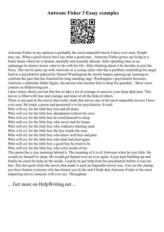 Antwone Fisher 3 Essay examples
Antwone Fisher in my opinion is probably the most impactful movie I have ever seen. People
may say, What a good movie but I say what a good man . Antwone Fisher grows up living in a
foster home where he is beaten, mentally and sexually abused. After spending time in an
orphanage he doesn t know what to do with his life. After thinking about it he decides to join the
Navy. The movie picks up with Antwone as a young sailor who has a problem controlling his anger.
Sent to a psychiatrist (played by Denzel Washington) he slowly begins opening up, learning to
confront the past that has fostered his long standing rage. Washington s psychiatrist becomes
Antwone s substitute father figure, the person who teaches him to drop his guarded... Show more
content on Helpwriting.net ...
I don t know about you but that has to take a lot of courage to uncover your deep dark past. This
movie is filled with fear and courage and most of all the help of others.
There is one part in the movie that really made this movie one of the most impactful movies I have
ever seen. He made a poem and presented it to his psychiatrist. It read:
Who will cry for the little boy lost and all alone
Who will cry for the little boy abandoned without his own
Who will cry for the little boy he cried himself to sleep
Who will cry for the little boy who never had for keeps
Who will cry for the little boy who walked a burning sand
Who will cry for the little boy the boy inside the man
Who will cry for the little boy who knew well hurt and pain
Who will cry for the little boy who died and died again
Who will cry for the little boy a good boy he tried to be
Who will cry for the little boy who cries inside of me
This poem has a true meaning behind it. The meaning of it is of Antwone when he was little. He
would cry himself to sleep. He would get beaten over an over again. It just kept building up and
finally he cried for help on the inside. Luckily he got help from his psychiatrist before it was too
late. The last quote from the movie that made it such an impactful movie was, You are the champ,
you have beaten everyone who has beaten you In the end I think that Antwone Fisher is the most
impacting movie someone will ever see. Throughout
... Get more on HelpWriting.net ...
 