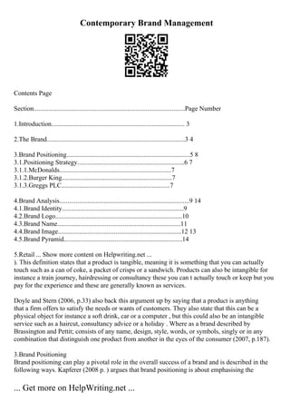 Contemporary Brand Management
Contents Page
Section............................................................................................Page Number
1.Introduction................................................................................. 3
2.The Brand....................................................................................3 4
3.Brand Positioning...........................................................................5 8
3.1.Positioning Strategy.................................................................6 7
3.1.1.McDonalds....................................................................7
3.1.2.Burger King...................................................................7
3.1.3.Greggs PLC..................................................................7
4.Brand Analysis...............................................................................9 14
4.1.Brand Identity..........................................................................9
4.2.Brand Logo.............................................................................10
4.3.Brand Name...........................................................................11
4.4.Brand Image...........................................................................12 13
4.5.Brand Pyramid........................................................................14
5.Retail ... Show more content on Helpwriting.net ...
). This definition states that a product is tangible, meaning it is something that you can actually
touch such as a can of coke, a packet of crisps or a sandwich. Products can also be intangible for
instance a train journey, hairdressing or consultancy these you can t actually touch or keep but you
pay for the experience and these are generally known as services.
Doyle and Stern (2006, p.33) also back this argument up by saying that a product is anything
that a firm offers to satisfy the needs or wants of customers. They also state that this can be a
physical object for instance a soft drink, car or a computer , but this could also be an intangible
service such as a haircut, consultancy advice or a holiday . Where as a brand described by
Brassington and Pettit; consists of any name, design, style, words, or symbols, singly or in any
combination that distinguish one product from another in the eyes of the consumer (2007, p.187).
3.Brand Positioning
Brand positioning can play a pivotal role in the overall success of a brand and is described in the
following ways. Kapferer (2008 p. ) argues that brand positioning is about emphasising the
... Get more on HelpWriting.net ...
 