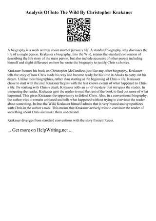 Analysis Of Into The Wild By Christopher Krakauer
A biography is a work written about another person s life. A standard biography only discusses the
life of a single person. Krakauer s biography, Into the Wild, retains the standard convention of
describing the life story of the main person, but also include accounts of other people including
himself and slight difference on how he wrote the biography to justify Chris s choices.
Krakauer focuses his book on Christopher McCandless just like any other biography. Krakauer
tells the story of how Chris made his way and became ready for his time in Alaska to carry out his
dream. Unlike most biographies, rather than starting at the beginning of Chris s life, Krakauer
chose to start with the end. Krakauer begins with the last known events of what happened to Chris
s life. By starting with Chris s death, Krakauer adds an air of mystery that intrigues the reader. In
interesting the reader, Krakauer gets the reader to read the rest of the book to find out more of what
happened. This gives Krakauer the opportunity to defend Chris. Also, in a conventional biography,
the author tries to remain unbiased and tells what happened without trying to convince the reader
about something. In Into the Wild, Krakauer himself admits that is very biased and sympathizes
with Chris in the author s note. This means that Krakauer actively tries to convince the reader of
something about Chris and make them understand.
Krakauer diverges from standard conventions with the story Everett Ruess.
... Get more on HelpWriting.net ...
 