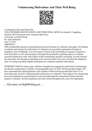 Volunteering Motivations And Their Well Being
An Integrative Research Paper On:
VOLUNTEERING MOTIVATIONS AND THEIR WELL BEING by Joseph A. Sagadraca
Summer 2015 Practicum at the American Red Cross
University of North Florida
Dr. Jody Nicholson
July 31, 2015
ABSTRACT
With considerable amounts of psychological research focused on volunteers, this paper will attempt
to indicate and reiterate the motivations of volunteers in non profit organizations through an
integrative style of thinking. A lot of research is based on the well being of a person in regards to
their motivation, so this research paper will target the potentially important aspects a volunteer
associates themselves with, with respect of their motivations and their well being. No real research
has been done, but through an internship at the American Red Cross, this will assist the integrative
style of writing to produce helpful information for volunteers and their motivations.
INTRODUCTION For many years, millions of people have engaged in some kind of volunteering
act that has contributed to a number of unimaginable hours of work. Of these people though, 49%
have represented the adult population with a quarter of them having devoted their time to 5 or
more hours per week for volunteering (the motivations to volunteer). These figures for volunteering
have been inspiring for psychologists to seek and understand the instrumental factors that lead
people to volunteer. Several arguments have been stirred throughout the years, but importantly,
... Get more on HelpWriting.net ...
 