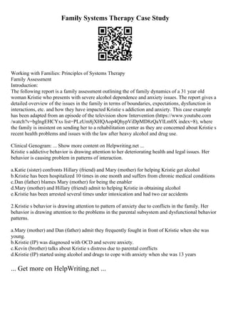 Family Systems Therapy Case Study
Working with Families: Principles of Systems Therapy
Family Assessment
Introduction:
The following report is a family assessment outlining the of family dynamics of a 31 year old
woman Kristie who presents with severe alcohol dependence and anxiety issues. The report gives a
detailed overview of the issues in the family in terms of boundaries, expectations, dysfunction in
interactions, etc. and how they have impacted Kristie s addiction and anxiety. This case example
has been adapted from an episode of the television show Intervention (https://www.youtube.com
/watch?v=bglngEHCYxs list=PLzUm8jXHQAop4QhypViDpMD8zQaYlLm0X index=8), where
the family is insistent on sending her to a rehabilitation center as they are concerned about Kristie s
recent health problems and issues with the law after heavy alcohol and drug use.
Clinical Genogram: ... Show more content on Helpwriting.net ...
Kristie s addictive behavior is drawing attention to her deteriorating health and legal issues. Her
behavior is causing problem in patterns of interaction.
a.Katie (sister) confronts Hillary (friend) and Mary (mother) for helping Kristie get alcohol
b.Kristie has been hospitalized 10 times in one month and suffers from chronic medical conditions
c.Dan (father) blames Mary (mother) for being the enabler
d.Mary (mother) and Hillary (friend) admit to helping Kristie in obtaining alcohol
e.Kristie has been arrested several times under intoxication and had two car accidents
2.Kristie s behavior is drawing attention to pattern of anxiety due to conflicts in the family. Her
behavior is drawing attention to the problems in the parental subsystem and dysfunctional behavior
patterns.
a.Mary (mother) and Dan (father) admit they frequently fought in front of Kristie when she was
young.
b.Kristie (IP) was diagnosed with OCD and severe anxiety.
c.Kevin (brother) talks about Kristie s distress due to parental conflicts
d.Kristie (IP) started using alcohol and drugs to cope with anxiety when she was 13 years
... Get more on HelpWriting.net ...
 