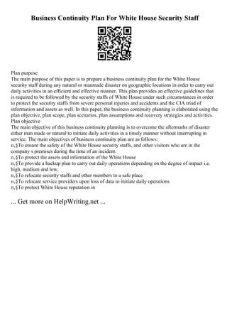 Business Continuity Plan For White House Security Staff
Plan purpose
The main purpose of this paper is to prepare a business continuity plan for the White House
security staff during any natural or manmade disaster on geographic locations in order to carry out
daily activities in an efficient and effective manner. This plan provides an effective guidelines that
is required to be followed by the security staffs of White House under such circumstances in order
to protect the security staffs from severe personal injuries and accidents and the CIA triad of
information and assets as well. In this paper, the business continuity planning is elaborated using the
plan objective, plan scope, plan scenarios, plan assumptions and recovery strategies and activities.
Plan objective
The main objective of this business continuity planning is to overcome the aftermaths of disaster
either man made or natural to initiate daily activities in a timely manner without interrupting in
service. The main objectives of business continuity plan are as follows:
п‚§To ensure the safety of the White House security staffs, and other visitors who are in the
company s premises during the time of an incident.
п‚§To protect the assets and information of the White House
п‚§To provide a backup plan to carry out daily operations depending on the degree of impact i.e.
high, medium and low.
п‚§To relocate security staffs and other members to a safe place
п‚§To relocate service providers upon loss of data to initiate daily operations
п‚§To protect White House reputation in
... Get more on HelpWriting.net ...
 
