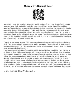 Organic Dye Research Paper
Any grocery store you walk into you can see a wide variety of colors, but the sad fact is most of
which are most likely artificially made. He in the United States we use about fifteen million
pounds of artificial colors in our food, hair products, and even vitamins. We started using dyes in
our food in the mid 1800s when Henry Perkin made the first synthetic organic dye, now we are
mass producing the dyes and the industry is booming at an alarming rate. These dyes are now in
most of our foods; wether it be candy, chips, and juices. These fascinating colors may be attractive
to the eye; but they have no real benefits in our food, they can be extremely harmful to your body,
and there are plenty of natural alternatives.
There is no real reason why the FDA has approved some of these artificial food dyes to be in our
food. They have absolutely no value to our bodies whatsoever. Whatever dye it is, none of them
have nutritional value. The FDA actually stated on the website that they are only there to... Show
more content on Helpwriting.net ...
These natural dyes come from fruits and vegetable and are good for your body. They may not be
as vibrant as the artificial ones, but they still look very appetizing. Not only are there substances
for every dye, but there are many different sources for one color of dye. Lets say we want to put a
yellow dye in our macaroni and cheese; instead of a petroleum based dye we can use carrot
powder, saffron, ground turmeric, and even paprika. The color combinations you can create are
virtually endless! Using natural substitutes is the healthier choice in the long run. These natural
substitutes carry a variety vitamins and minerals that can help keep your body strong. Although
these are a better choice then artificial dyes, they still have a downfall. These colorants are foods
themselves too; so if you use a lot of these colorants, you could alter the taste of the food you are
... Get more on HelpWriting.net ...
 
