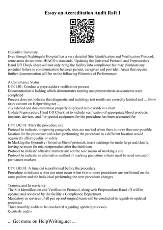 Essay on Accreditation Audit Raft 1
Executive Summary
Even though Nightingale Hospital has a very detailed Site Identification and Verification Protocol,
some areas do not meet JHACO s standards. Updating the Universal Protocol and Preprocedure
Hand Off Check sheet will not only bring the facility into compliance but may eliminate any
potential failure in communication between patient, caregiver and provider. Areas that require
further documentation will be on the following Elements of Performance:
A.Compliance Status
UP.01.01: Conduct a preprocedure verification process
Documentation is lacking which demonstrates nursing and preanesthesia assessments were
completed
Process does not indicate that diagnostic and radiology test results are correctly labeled and ... Show
more content on Helpwriting.net ...
ctly labeled and documentation properly displayed in the resident s chart
Update Preprocedure Hand Off Checklist to include verification of appropriate blood products,
implants, devices, and / or special equipment for the procedure has been accounted for
UP.01.02.01: Markthe procedure site
Protocol to indicate, in opening paragraph, sites are marked when there is more than one possible
location for the procedure and when performing the procedure in a different location would
negatively affect quality or safety
In Marking the Operative / Invasive Site of protocol, insert markings be made large and clearly,
leaving no room for misinterpretation after the third item
Protocol to indicate adhesive markers are not the sole means of marking a site
Protocol to indicate an alternative method of marking premature infants must be used instead of
permanent markers
UP.01.03.01: A time out is performed before the procedure
Procedure to indicate a time out must occur when two or more procedures are performed on the
same patient and the individual performing the next procedure changes
Training and In servicing
The Site Identification and Verification Protocol, along with Preprocedure Hand off will be
updated and reviewed by the facility s Compliance Department
Mandatory in services of all pre op and surgical team will be conducted in regards to updated
processes
Three monthly audits to be conducted regarding updated processes
Quarterly audits
... Get more on HelpWriting.net ...
 