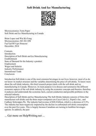 Soft Drink And Ice Manufacturing
Microeconomics Term Paper
Soft Drink and Ice Manufacturing in Canada
Brian Lopez and Wai Kit Fung
Microeconomics 383 201 DW
FayГ§al RГ©gis Sinaceur
December, 2014
Contents
Introduction
Description of Soft Drink and Ice Manufacturing
Establishment
State of Demand for the Industry s product
Employment
Wages and Salaries
Industry Performance
International Trade
Conclusion
Introduction Soft drink is one of the most common beverages in our lives; however, most of us do
not know its market structure and the variables determining the price of soft drinks. To know more
about the soft drink industry, this brief research project deals with the soft drink and ice
manufacturing in Canada. Moreover, its main purpose is to discuss and summarize the different
economic aspects of the soft drink industry by using the economic concepts and theories, therefore
it analyzes and understands the economic facts, current conduction and possible problems in the
selected industry.
Description of Soft Drink and Ice Manufacturing The Soft Drinks Industry consists of firms that
manufacture soft drinks and the three major companies are Coca Cola Co., PepsiCo Inc., and
Cadbury Schweppes Plc. The industry had revenue of $20.4 billion, which is a decrease of 3.5%.
The industry has been negatively impacted by the decline in carbonated soft drink consumption
over the past five years. This is largely because Canadians are turning to healthier beverages
options. In addition, the past
... Get more on HelpWriting.net ...
 