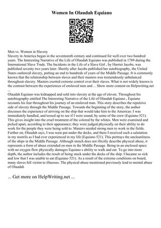 Women In Olaudah Equiano
Men vs. Women in Slavery
Slavery in America began in the seventeenth century and continued for well over two hundred
years. The Interesting Narrative of the Life of Olaudah Equiano was published in 1789 during the
International Slave Trade. The Incidents in the Life of a Slave Girl , by Harriet Jacobs, was
published seventy two years later. Shortly after Jacobs published her autobiography, the United
States outlawed slavery, putting an end to hundreds of years of the Middle Passage. It is commonly
known that the relationship between slaves and their masters was tremendously unbalanced
throughout slavery. Masters exerted extreme control over their slaves. What is not widely known is
the contrast between the experiences of enslaved men and ... Show more content on Helpwriting.net
...
Olaudah Equiano was kidnapped and sold into slavery at the age of eleven. Throughout his
autobiography entitled The Interesting Narrative of the Life of Olaudah Equiano , Equiano
recounts his fear throughout his journey of an enslaved man. This story describes the repulsive
side of slavery through the Middle Passage. Towards the beginning of the story, the author
discusses the experience of arriving on the ship that would take him to the Americas: I was
immediately handled, and tossed up to see if I were sound, by some of the crew (Equiano 521).
This gives insight into the cruel treatment of the colored by the whites. Men were examined and
picked apart, according to their appearance; they were judged physically on their ability to do
work for the people they were being sold to. Masters needed strong men to work in the fields.
Further on, Olaudah says, I was soon put under the decks, and there I received such a salutation
in my nostrils as I had ever experienced in my life (Equiano 521). This portrays the uncleanliness
of the ships in the Middle Passage. Although stench does not illicitly describe physical abuse, it
represents a form of abuse extended on men in the Middle Passage. Being in an enclosed space
with no oxygen flow physically damages Equiano s ability to walk and eat. To go into more
depth, the author includes the result of being stuck under the decks of the ship: I became so sick
and low that I was unable to eat (Equiano 521). As a result of the extreme conditions on board,
many slaves fell victim to illnesses. The physical abuse mentioned previously lead to mental abuse
of Olaudah
... Get more on HelpWriting.net ...
 