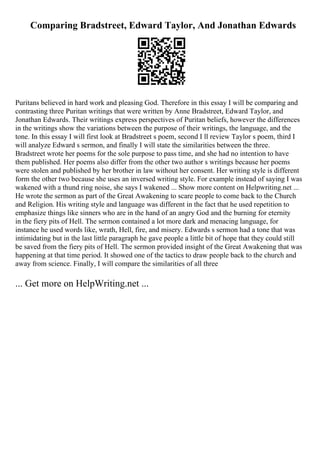 Comparing Bradstreet, Edward Taylor, And Jonathan Edwards
Puritans believed in hard work and pleasing God. Therefore in this essay I will be comparing and
contrasting three Puritan writings that were written by Anne Bradstreet, Edward Taylor, and
Jonathan Edwards. Their writings express perspectives of Puritan beliefs, however the differences
in the writings show the variations between the purpose of their writings, the language, and the
tone. In this essay I will first look at Bradstreet s poem, second I ll review Taylor s poem, third I
will analyze Edward s sermon, and finally I will state the similarities between the three.
Bradstreet wrote her poems for the sole purpose to pass time, and she had no intention to have
them published. Her poems also differ from the other two author s writings because her poems
were stolen and published by her brother in law without her consent. Her writing style is different
form the other two because she uses an inversed writing style. For example instead of saying I was
wakened with a thund ring noise, she says I wakened ... Show more content on Helpwriting.net ...
He wrote the sermon as part of the Great Awakening to scare people to come back to the Church
and Religion. His writing style and language was different in the fact that he used repetition to
emphasize things like sinners who are in the hand of an angry God and the burning for eternity
in the fiery pits of Hell. The sermon contained a lot more dark and menacing language, for
instance he used words like, wrath, Hell, fire, and misery. Edwards s sermon had a tone that was
intimidating but in the last little paragraph he gave people a little bit of hope that they could still
be saved from the fiery pits of Hell. The sermon provided insight of the Great Awakening that was
happening at that time period. It showed one of the tactics to draw people back to the church and
away from science. Finally, I will compare the similarities of all three
... Get more on HelpWriting.net ...
 