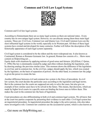 Common and Civil Law Legal Systems
Common and Civil law legal systems
According to Zimmermann there are as many legal systems as there are national states . Every
country has its own unique legal system. However, we can allocate among them three main legal
systems. These are: Civil Law, Common Law and Islamic Law. Civil and Common Laws are the
most influential legal systems in the world, especially in its Western part. All three of these legal
systems have existed and developed for many centuries. Further will follow the description of the
historically appearance of each legal system separately.
Civil legal system is considered to be the oldest and the most widespread one. It also known as
Continental, Roman or Romano Germanic law. In general, Roman law consists of a ... Show more
content on Helpwriting.net ...
Equity deals with situations by applying notions of good sense and fairness .[4] (Elliott, C Quinn,
F, 1996).The law is dominantly created by judge and often without checking the legislation, only
by drawing analogy the previous similar cases. This moment shows the difference of the legislators
in civil law and in common law. In the civil law, judges should apply the law, which was created
by the legislator, on the basis of separation of powers. On the other hand, in common law the judge
is given the power to create the law.
Another difference between civil and common law system is the force of precedents. In civil
law system, the court decides the particular cases according to the legislation and legal norms.
But in the common law the courts are supposed not only to solve the cases, but also give an
example of how similar cases have to be solved in the future. This means, that decisions, which are
made by higher level courts in a specific areas are binding the lower ones to follow them. This
makes the court in the common law the basis of legislation.
Court procedures are also differentiating in both civil and common legal systems. We all know that
at the court two parties cooperate by presenting their evidence to each other. Civil legal system has
an inquisitorial procedure. In inquisitorial procedure the judge is the active person, who also takes
more investigative role. Common law countries use the accusatorial system, which is also known as
... Get more on HelpWriting.net ...
 