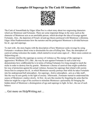 Examples Of Superego In The Cask Of Amontillado
The Cask of Amontillado by Edgar Allan Poe is a short story about two engrossing characters
which are Montresor and Fortunato. There are some important things in the story such as the
character of Montresor acts as an unreliable person, which develops the idea of revenge against
Fortunato. Also , the depiction of Freud s id and ego theory portrayed with Montresor s dilemma.
Edgar Allan Poedemonstrates how the narrator and the protagonist Montresor is divided between
his id , ego and superego.
To start with , the story begins with the description of how Montresor seeks revenge by using
Fortunato s weakness about wine to dissimulate his aim of killing him. Then, the atmosphere of
carnival setting welcomes the reader, which started to reveal some signs of ... Show more content on
Helpwriting.net ...
The narrator clarifies the superego as secrecy of violence as The energy of the superego is
aggression ( Wollheim 235 ). But , the way he acts against Fortunato in such a kind way
demonstrates how coldblooded he is in terms of letting Fortunato live long enough to reach the
niche in order to destroy him by granite . Montresor s choose of carnival time might symbolize
his way of protection against his actual violence, because his superego that related with society
forces him to compress his id , in which Montresor secretly portrays that while he takes Fortunato
into his underground hell atmosphere , his superego , festive atmosphere , acts as a fake stuff ,
like the way he acts gently in the light of society. Afterwards , Fortunato started to understand the
source of Montresor s malice slowly. At first , he acts like mocker by forgetting his arms that his
behavior might be a sign of his exertion to stimulate Montresor s personality for bringing the
hidden detail of Montresor s disintegration of ego and superego to light. In fact , the use of such
behave
... Get more on HelpWriting.net ...
 