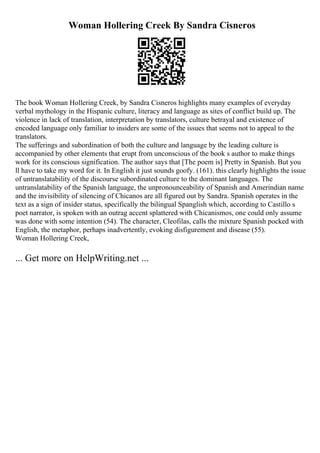 Woman Hollering Creek By Sandra Cisneros
The book Woman Hollering Creek, by Sandra Cisneros highlights many examples of everyday
verbal mythology in the Hispanic culture, literacy and language as sites of conflict build up. The
violence in lack of translation, interpretation by translators, culture betrayal and existence of
encoded language only familiar to insiders are some of the issues that seems not to appeal to the
translators.
The sufferings and subordination of both the culture and language by the leading culture is
accompanied by other elements that erupt from unconscious of the book s author to make things
work for its conscious signification. The author says that [The poem is] Pretty in Spanish. But you
ll have to take my word for it. In English it just sounds goofy. (161). this clearly highlights the issue
of untranslatability of the discourse subordinated culture to the dominant languages. The
untranslatability of the Spanish language, the unpronounceability of Spanish and Amerindian name
and the invisibility of silencing of Chicanos are all figured out by Sandra. Spanish operates in the
text as a sign of insider status, specifically the bilingual Spanglish which, according to Castillo s
poet narrator, is spoken with an outrag accent splattered with Chicanismos, one could only assume
was done with some intention (54). The character, Cleofilas, calls the mixture Spanish pocked with
English, the metaphor, perhaps inadvertently, evoking disfigurement and disease (55).
Woman Hollering Creek,
... Get more on HelpWriting.net ...
 