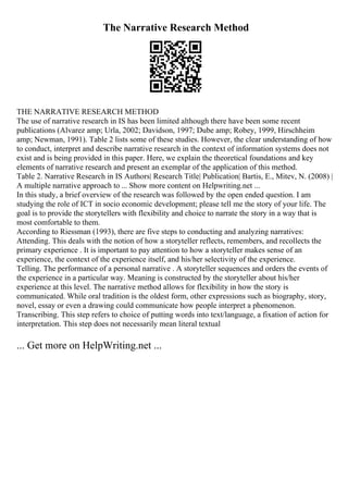 The Narrative Research Method
THE NARRATIVE RESEARCH METHOD
The use of narrative research in IS has been limited although there have been some recent
publications (Alvarez amp; Urla, 2002; Davidson, 1997; Dube amp; Robey, 1999, Hirschheim
amp; Newman, 1991). Table 2 lists some of these studies. However, the clear understanding of how
to conduct, interpret and describe narrative research in the context of information systems does not
exist and is being provided in this paper. Here, we explain the theoretical foundations and key
elements of narrative research and present an exemplar of the application of this method.
Table 2. Narrative Research in IS Authors| Research Title| Publication| Bartis, E., Mitev, N. (2008) |
A multiple narrative approach to ... Show more content on Helpwriting.net ...
In this study, a brief overview of the research was followed by the open ended question. I am
studying the role of ICT in socio economic development; please tell me the story of your life. The
goal is to provide the storytellers with flexibility and choice to narrate the story in a way that is
most comfortable to them.
According to Riessman (1993), there are five steps to conducting and analyzing narratives:
Attending. This deals with the notion of how a storyteller reflects, remembers, and recollects the
primary experience . It is important to pay attention to how a storyteller makes sense of an
experience, the context of the experience itself, and his/her selectivity of the experience.
Telling. The performance of a personal narrative . A storyteller sequences and orders the events of
the experience in a particular way. Meaning is constructed by the storyteller about his/her
experience at this level. The narrative method allows for flexibility in how the story is
communicated. While oral tradition is the oldest form, other expressions such as biography, story,
novel, essay or even a drawing could communicate how people interpret a phenomenon.
Transcribing. This step refers to choice of putting words into text/language, a fixation of action for
interpretation. This step does not necessarily mean literal textual
... Get more on HelpWriting.net ...
 