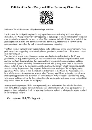 Policies of the Nazi Party and Hitler Becoming Chancellor...
Policies of the Nazi Party and Hitler Becoming Chancellor
I believe that the Nazi policies played a major part in the success leading to Hitler s reign as
chancellor. The Nazi policies were very appealing to age groups of all generations; there were also
a variety of other reasons for the success of the Nazi party and its leader Hitler, these included: the
great depression, Hitler s own personal ability and personality, the increase in support for the
communist party as well as the well organised propaganda campaign.
The Nazi policies were extremely successful and had a widespread appeal across Germany. These
policies were very appealing to the middle classes, pensioners, nationalists, ... Show more content
on Helpwriting.net ...
This also led to people being discontent, people were beginning to lose faith in the Weimar
government, as they had now proven, on two occasions which were the occupation of the Ruhr
and now the Wall Street crash that they were unable to keep control on the situations and they
were showing signs of instability. Germany was struck with poverty, even those in the middle
classes suffered. Due to the masses in unemployment and the poverty which was arising, people
were becoming desperate and they began to find the extreme ideology of the Nazi party more
appealing. People started to turn their attention to the views of the Nazis, the Nazis seemed to
have all the answers, they promised to solve all of Germany s problems so therefore people were
starting to support the Nazis. Before all the chaos the Nazi party had been a very minority party,
who people had ignored, but the depression showed a turning point and many people believed that
they had no choice but to join the Nazi party.
Along with the depression, Hitler s own personality was an important factor in the rise of the
Nazi party. Hitler had great personal skills and was a brilliant orator, he could get big crowds of
people to listen and get involved. He was very charismatic and this is what got the people involved
in his campaign. Hitler s
... Get more on HelpWriting.net ...
 