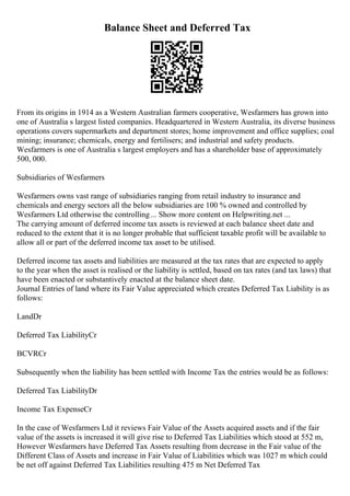 Balance Sheet and Deferred Tax
From its origins in 1914 as a Western Australian farmers cooperative, Wesfarmers has grown into
one of Australia s largest listed companies. Headquartered in Western Australia, its diverse business
operations covers supermarkets and department stores; home improvement and office supplies; coal
mining; insurance; chemicals, energy and fertilisers; and industrial and safety products.
Wesfarmers is one of Australia s largest employers and has a shareholder base of approximately
500, 000.
Subsidiaries of Wesfarmers
Wesfarmers owns vast range of subsidiaries ranging from retail industry to insurance and
chemicals and energy sectors all the below subsidiaries are 100 % owned and controlled by
Wesfarmers Ltd otherwise the controlling... Show more content on Helpwriting.net ...
The carrying amount of deferred income tax assets is reviewed at each balance sheet date and
reduced to the extent that it is no longer probable that sufficient taxable profit will be available to
allow all or part of the deferred income tax asset to be utilised.
Deferred income tax assets and liabilities are measured at the tax rates that are expected to apply
to the year when the asset is realised or the liability is settled, based on tax rates (and tax laws) that
have been enacted or substantively enacted at the balance sheet date.
Journal Entries of land where its Fair Value appreciated which creates Deferred Tax Liability is as
follows:
LandDr
Deferred Tax LiabilityCr
BCVRCr
Subsequently when the liability has been settled with Income Tax the entries would be as follows:
Deferred Tax LiabilityDr
Income Tax ExpenseCr
In the case of Wesfarmers Ltd it reviews Fair Value of the Assets acquired assets and if the fair
value of the assets is increased it will give rise to Deferred Tax Liabilities which stood at 552 m,
However Wesfarmers have Deferred Tax Assets resulting from decrease in the Fair value of the
Different Class of Assets and increase in Fair Value of Liabilities which was 1027 m which could
be net off against Deferred Tax Liabilities resulting 475 m Net Deferred Tax
 