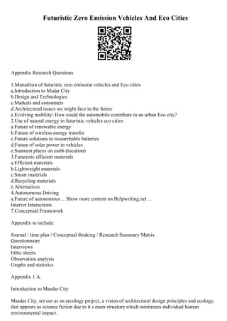 Futuristic Zero Emission Vehicles And Eco Cities
Appendix Research Questions
1.Mutualism of futuristic zero emission vehicles and Eco cities
a.Introduction to Msdar City
b.Design and Technologies
c.Markets and consumers
d.Architectural issues we might face in the future
e.Evolving mobility: How could the automobile contribute in an urban Eco city?
2.Use of natural energy in futuristic vehicles eco cities
a.Future of renewable energy
b.Future of wireless energy transfer
c.Future solutions to researchable batteries
d.Future of solar power in vehicles
e.Sunniest places on earth (location)
3.Futuristic efficient materials
a.Efficient materials
b.Lightweight materials
c.Smart materials
d.Recycling materials
e.Alternatives
4.Autonomous Driving
a.Future of autonomous ... Show more content on Helpwriting.net ...
Interior Interactions
7.Conceptual Framework
Appendix to include:
Journal / time plan / Conceptual thinking / Research Summary Matrix
Questionnaire
Interviews
Ethic sheets
Observation analysis
Graphs and statistics
Appendix 1 A.
Introduction to Masdar City
Masdar City, set out as an arcology project, a vision of architectural design principles and ecology,
that appears as science fiction due to it s main structure which minimizes individual human
environmental impact.
 