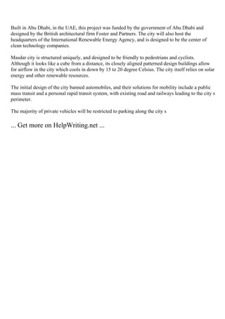 Built in Abu Dhabi, in the UAE, this project was funded by the government of Abu Dhabi and
designed by the British architectural firm Foster and Partners. The city will also host the
headquarters of the International Renewable Energy Agency, and is designed to be the center of
clean technology companies.
Masdar city is structured uniquely, and designed to be friendly to pedestrians and cyclists.
Although it looks like a cube from a distance, its closely aligned patterned design buildings allow
for airflow in the city which cools in down by 15 to 20 degree Celsius. The city itself relies on solar
energy and other renewable resources.
The initial design of the city banned automobiles, and their solutions for mobility include a public
mass transit and a personal rapid transit system, with existing road and railways leading to the city s
perimeter.
The majority of private vehicles will be restricted to parking along the city s
... Get more on HelpWriting.net ...
 