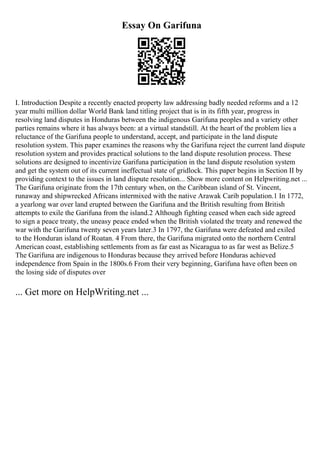 Essay On Garifuna
I. Introduction Despite a recently enacted property law addressing badly needed reforms and a 12
year multi million dollar World Bank land titling project that is in its fifth year, progress in
resolving land disputes in Honduras between the indigenous Garifuna peoples and a variety other
parties remains where it has always been: at a virtual standstill. At the heart of the problem lies a
reluctance of the Garifuna people to understand, accept, and participate in the land dispute
resolution system. This paper examines the reasons why the Garifuna reject the current land dispute
resolution system and provides practical solutions to the land dispute resolution process. These
solutions are designed to incentivize Garifuna participation in the land dispute resolution system
and get the system out of its current ineffectual state of gridlock. This paper begins in Section II by
providing context to the issues in land dispute resolution... Show more content on Helpwriting.net ...
The Garifuna originate from the 17th century when, on the Caribbean island of St. Vincent,
runaway and shipwrecked Africans intermixed with the native Arawak Carib population.1 In 1772,
a yearlong war over land erupted between the Garifuna and the British resulting from British
attempts to exile the Garifuna from the island.2 Although fighting ceased when each side agreed
to sign a peace treaty, the uneasy peace ended when the British violated the treaty and renewed the
war with the Garifuna twenty seven years later.3 In 1797, the Garifuna were defeated and exiled
to the Honduran island of Roatan. 4 From there, the Garifuna migrated onto the northern Central
American coast, establishing settlements from as far east as Nicaragua to as far west as Belize.5
The Garifuna are indigenous to Honduras because they arrived before Honduras achieved
independence from Spain in the 1800s.6 From their very beginning, Garifuna have often been on
the losing side of disputes over
... Get more on HelpWriting.net ...
 