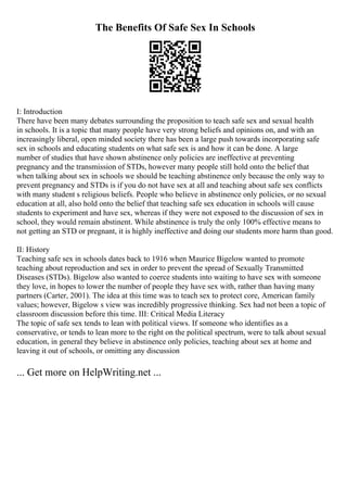 The Benefits Of Safe Sex In Schools
I: Introduction
There have been many debates surrounding the proposition to teach safe sex and sexual health
in schools. It is a topic that many people have very strong beliefs and opinions on, and with an
increasingly liberal, open minded society there has been a large push towards incorporating safe
sex in schools and educating students on what safe sex is and how it can be done. A large
number of studies that have shown abstinence only policies are ineffective at preventing
pregnancy and the transmission of STDs, however many people still hold onto the belief that
when talking about sex in schools we should be teaching abstinence only because the only way to
prevent pregnancy and STDs is if you do not have sex at all and teaching about safe sex conflicts
with many student s religious beliefs. People who believe in abstinence only policies, or no sexual
education at all, also hold onto the belief that teaching safe sex education in schools will cause
students to experiment and have sex, whereas if they were not exposed to the discussion of sex in
school, they would remain abstinent. While abstinence is truly the only 100% effective means to
not getting an STD or pregnant, it is highly ineffective and doing our students more harm than good.
II: History
Teaching safe sex in schools dates back to 1916 when Maurice Bigelow wanted to promote
teaching about reproduction and sex in order to prevent the spread of Sexually Transmitted
Diseases (STDs). Bigelow also wanted to coerce students into waiting to have sex with someone
they love, in hopes to lower the number of people they have sex with, rather than having many
partners (Carter, 2001). The idea at this time was to teach sex to protect core, American family
values; however, Bigelow s view was incredibly progressive thinking. Sex had not been a topic of
classroom discussion before this time. III: Critical Media Literacy
The topic of safe sex tends to lean with political views. If someone who identifies as a
conservative, or tends to lean more to the right on the political spectrum, were to talk about sexual
education, in general they believe in abstinence only policies, teaching about sex at home and
leaving it out of schools, or omitting any discussion
... Get more on HelpWriting.net ...
 