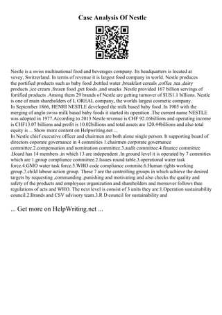 Case Analysis Of Nestle
Nestle is a swiss multinational food and beverages company. Its headquarters is located at
vevey, Switzerland. In terms of revenue it is largest food company in world. Nestle produces
the portified products such as baby food ,bottled water ,breakfast cereals ,coffee ,tea ,dairy
products ,ice cream ,frozen food ,pet foods ,and snacks .Nestle provided 167 billion servings of
fortified products .Among them 29 brands of Nestle are getting turnover of $US1.1 billions. Nestle
is one of main shareholders of L OREAL company, the worlds largest cosmetic company.
In September 1866, HENRI NESTLE developed the milk based baby food .In 1905 with the
merging of anglo swiss milk based baby foods it started its operation .The current name NESTLE
was adopted in 1977.According to 2013 Nestle revenue is CHF 92.16billions and operating income
is CHF13.07 billions and profit is 10.02billions and total assets are 120.44billions and also total
equity is ... Show more content on Helpwriting.net ...
In Nestle chief executive officer and chairmen are both alone single person. It supporting board of
directors coporate governance in 4 commities 1.chairmen corporate governance
committee.2.compensation and nomination committee.3.audit committee.4.finance committee
.Board has 14 members ,in which 13 are independent .In ground level it is operated by 7 commities
which are 1.group compliance committee.2.Issues round table.3.operational water task
force.4.GMO water task force.5.WHO code compliance commite.6.Human rights working
group.7.child labour action group. These 7 are the controlling groups in which achieve the desired
targets by requesting ,commanding ,punishing and motivating and also checks the quality and
safety of the products and employees organization and shareholders and moreover follows thee
regulations of acts and WHO. The next level is consist of 3 units they are:1.Operation sustainability
council.2.Brands and CSV advisory team.3.R D council for sustainability and
... Get more on HelpWriting.net ...
 