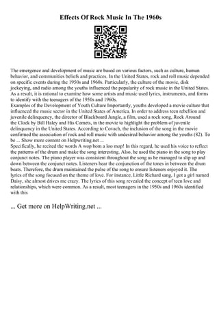 Effects Of Rock Music In The 1960s
The emergence and development of music are based on various factors, such as culture, human
behavior, and communities beliefs and practices. In the United States, rock and roll music depended
on specific events during the 1950s and 1960s. Particularly, the culture of the movie, disk
jockeying, and radio among the youths influenced the popularity of rock music in the United States.
As a result, it is rational to examine how some artists and music used lyrics, instruments, and forms
to identify with the teenagers of the 1950s and 1960s.
Examples of the Development of Youth Culture Importantly, youths developed a movie culture that
influenced the music sector in the United States of America. In order to address teen rebellion and
juvenile delinquency, the director of Blackboard Jungle, a film, used a rock song, Rock Around
the Clock by Bill Haley and His Comets, in the movie to highlight the problem of juvenile
delinquency in the United States. According to Covach, the inclusion of the song in the movie
confirmed the association of rock and roll music with undesired behavior among the youths (82). To
be ... Show more content on Helpwriting.net ...
Specifically, he recited the words A wop bom a loo mop! In this regard, he used his voice to reflect
the patterns of the drum and make the song interesting. Also, he used the piano in the song to play
conjunct notes. The piano player was consistent throughout the song as he managed to slip up and
down between the conjunct notes. Listeners hear the conjunction of the tones in between the drum
beats. Therefore, the drum maintained the pulse of the song to ensure listeners enjoyed it. The
lyrics of the song focused on the theme of love. For instance, Little Richard sang, I got a girl named
Daisy, she almost drives me crazy. The lyrics of this song revealed the concept of teen love and
relationships, which were common. As a result, most teenagers in the 1950s and 1960s identified
with this
... Get more on HelpWriting.net ...
 