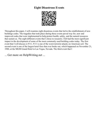 Eight Disastrous Events
Throughout this paper, I will examine eight disastrous events that led to the establishment of new
buildings codes. The tragedies that took place during these events paved way for, new and
improved codes that were implemented to help protect health, safety, and the natural resources
that sustain us. The eight different events that I chose to research, I felt had the most significant
impact in the development of some of the most commonly used building codes today. The first
event that I will discuss is 9/11, 9/11 is one of the worst terrorist attacks on American soil. The
second event is one of the largest hotel fires that ever broke out, which happened on November 21,
1980, at the MGM Grand Hotel in Las Vegas, Nevada. The third event that I
... Get more on HelpWriting.net ...
 