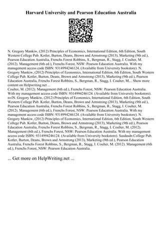 Harvard University and Pearson Education Australia
N. Gregory Mankiw, (2012) Principles of Economics, International Edition, 6th Edition, South
Western College Pub. Kotler, Burton, Deans, Brown and Armstrong (2013), Marketing (9th ed.),
Pearson Education Australia, Frenchs Forest Robbins, S., Bergman, R., Stagg, I. Coulter, M.
(2012). Management (6th ed.), Frenchs Forest, NSW: Pearson Education Australia. With my
management access code ISBN: 9314994246124. (Available from University bookstore). N.
Gregory Mankiw, (2012) Principles of Economics, International Edition, 6th Edition, South Western
College Pub. Kotler, Burton, Deans, Brown and Armstrong (2013), Marketing (9th ed.), Pearson
Education Australia, Frenchs Forest Robbins, S., Bergman, R., Stagg, I. Coulter, M.... Show more
content on Helpwriting.net ...
Coulter, M. (2012). Management (6th ed.), Frenchs Forest, NSW: Pearson Education Australia.
With my management access code ISBN: 9314994246124. (Available from University bookstore).
п»їN. Gregory Mankiw, (2012) Principles of Economics, International Edition, 6th Edition, South
Western College Pub. Kotler, Burton, Deans, Brown and Armstrong (2013), Marketing (9th ed.),
Pearson Education Australia, Frenchs Forest Robbins, S., Bergman, R., Stagg, I. Coulter, M.
(2012). Management (6th ed.), Frenchs Forest, NSW: Pearson Education Australia. With my
management access code ISBN: 9314994246124. (Available from University bookstore). N.
Gregory Mankiw, (2012) Principles of Economics, International Edition, 6th Edition, South Western
College Pub. Kotler, Burton, Deans, Brown and Armstrong (2013), Marketing (9th ed.), Pearson
Education Australia, Frenchs Forest Robbins, S., Bergman, R., Stagg, I. Coulter, M. (2012).
Management (6th ed.), Frenchs Forest, NSW: Pearson Education Australia. With my management
access code ISBN: 9314994246124. (Available from University bookstore). Sasdasdn College Pub.
Kotler, Burton, Deans, Brown and Armstrong (2013), Marketing (9th ed.), Pearson Education
Australia, Frenchs Forest Robbins, S., Bergman, R., Stagg, I. Coulter, M. (2012). Management (6th
ed.), Frenchs Forest, NSW: Pearson Education Australia.
... Get more on HelpWriting.net ...
 