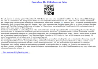Essay about The US Embargo on Cuba
The U.S. imposed an Embargo against Cuba on Oct. 19, 1960. Has the time come to the United States to lift the five–decade embargo? The Embargo
was a part of America's Cold War strategy against the Soviet Union, imposed on the belief that Cuba was a threat to the U.S. since the Soviet Union
was a danger to the National Security because of its alliance with the Soviet Union. Although Cuba would like the U.S to terminate the embargo against
their country, the U.S. wants Cuba to make their situation a better living environment and to promote human rights for its citizens before any sanctions
are removed. The Cuban Embargo, also known as "el bloqueo" to Cuban citizens, was declared by the United States in 1960 to eliminate imports of
Cuban ... Show more content on Helpwriting.net ...
Eisenhower instituted a ban on nearly all exports to Cuba, and then President Kennedy expanded into a full economic embargo that included stringent
travel restrictions. In 2000, President Bill Clinton signed the Trade Sanctions Reform and Export Enhancement Act, which allowed the U.S. to send
medicine and humanitarian supplies to the Cuban people. Independent Non–Governmental Organizations (NGO), Catholic Churches around the nation,
and an international organization Pastors of Peace distributed the aid. According to IFCO/Pastors for Peace in 2011, a caravan cargo of nearly 100
tons of humanitarian aid arrived in Cuba at the 20 anniversary (Caravan).
U.S. wanted Cuba to meet special requirements in order for the embargo to go into effect, including rules such as: transition to a democracy, demand
Havana support small businesses in exchange for sheathing restrictions on remittances, denounce presence of either Fidel or Raul Castro in Cuban
government, better living conditions for all Cuban citizens, absolutely no travel to Cuba, and promote human rights. Cuba has not yet met all
requirements, but is currently working on them. Obama reversed some of these polices, such as, allowing U.S. citizens to send remittances to
non–family members in Cuba and travel under license of religious or educational purposes. As of today United States citizens may travel to Cuba with
only special reasons like religious or
... Get more on HelpWriting.net ...
 