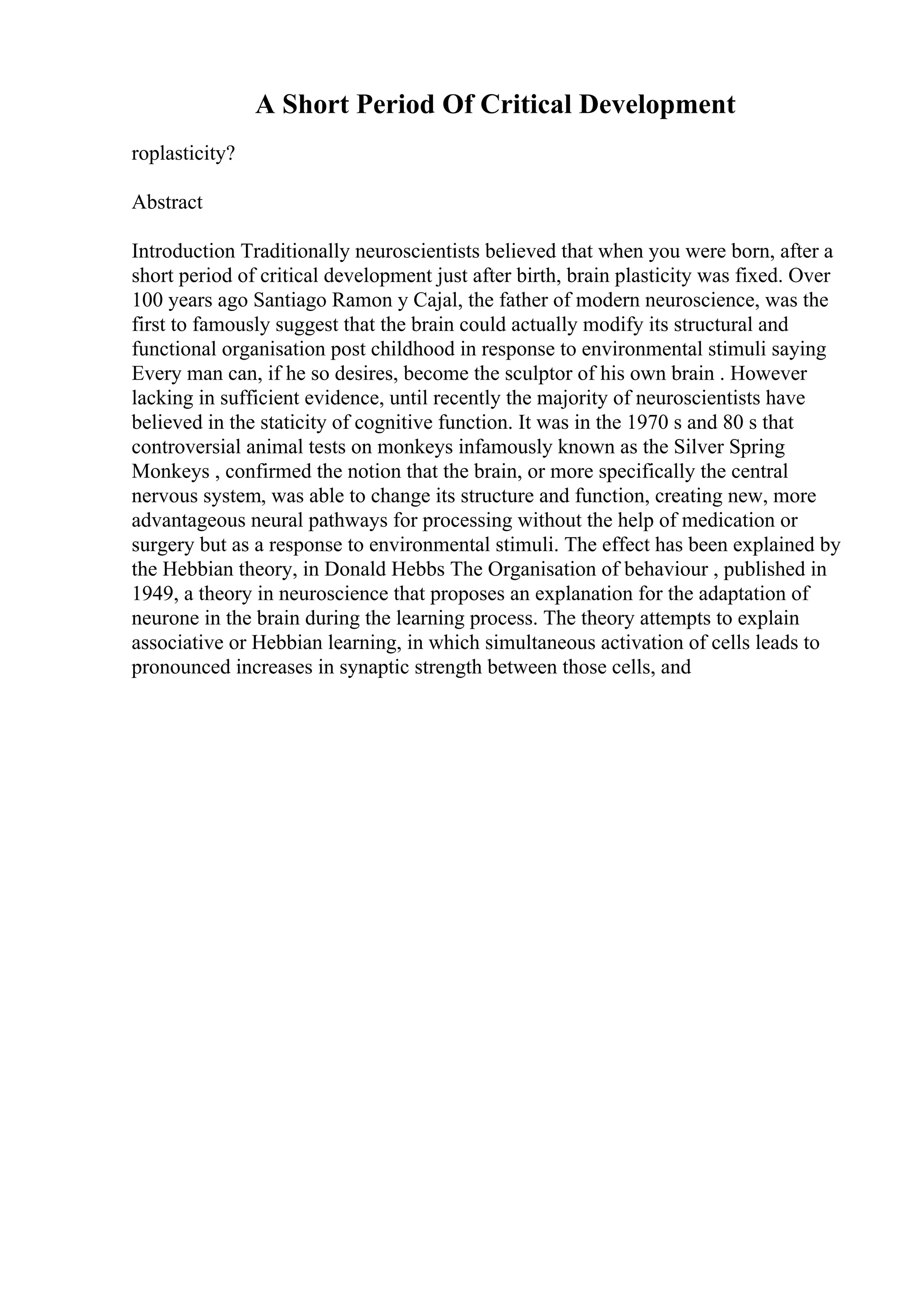 A Short Period Of Critical Development
roplasticity?
Abstract
Introduction Traditionally neuroscientists believed that when you were born, after a
short period of critical development just after birth, brain plasticity was fixed. Over
100 years ago Santiago Ramon y Cajal, the father of modern neuroscience, was the
first to famously suggest that the brain could actually modify its structural and
functional organisation post childhood in response to environmental stimuli saying
Every man can, if he so desires, become the sculptor of his own brain . However
lacking in sufficient evidence, until recently the majority of neuroscientists have
believed in the staticity of cognitive function. It was in the 1970 s and 80 s that
controversial animal tests on monkeys infamously known as the Silver Spring
Monkeys , confirmed the notion that the brain, or more specifically the central
nervous system, was able to change its structure and function, creating new, more
advantageous neural pathways for processing without the help of medication or
surgery but as a response to environmental stimuli. The effect has been explained by
the Hebbian theory, in Donald Hebbs The Organisation of behaviour , published in
1949, a theory in neuroscience that proposes an explanation for the adaptation of
neurone in the brain during the learning process. The theory attempts to explain
associative or Hebbian learning, in which simultaneous activation of cells leads to
pronounced increases in synaptic strength between those cells, and
 