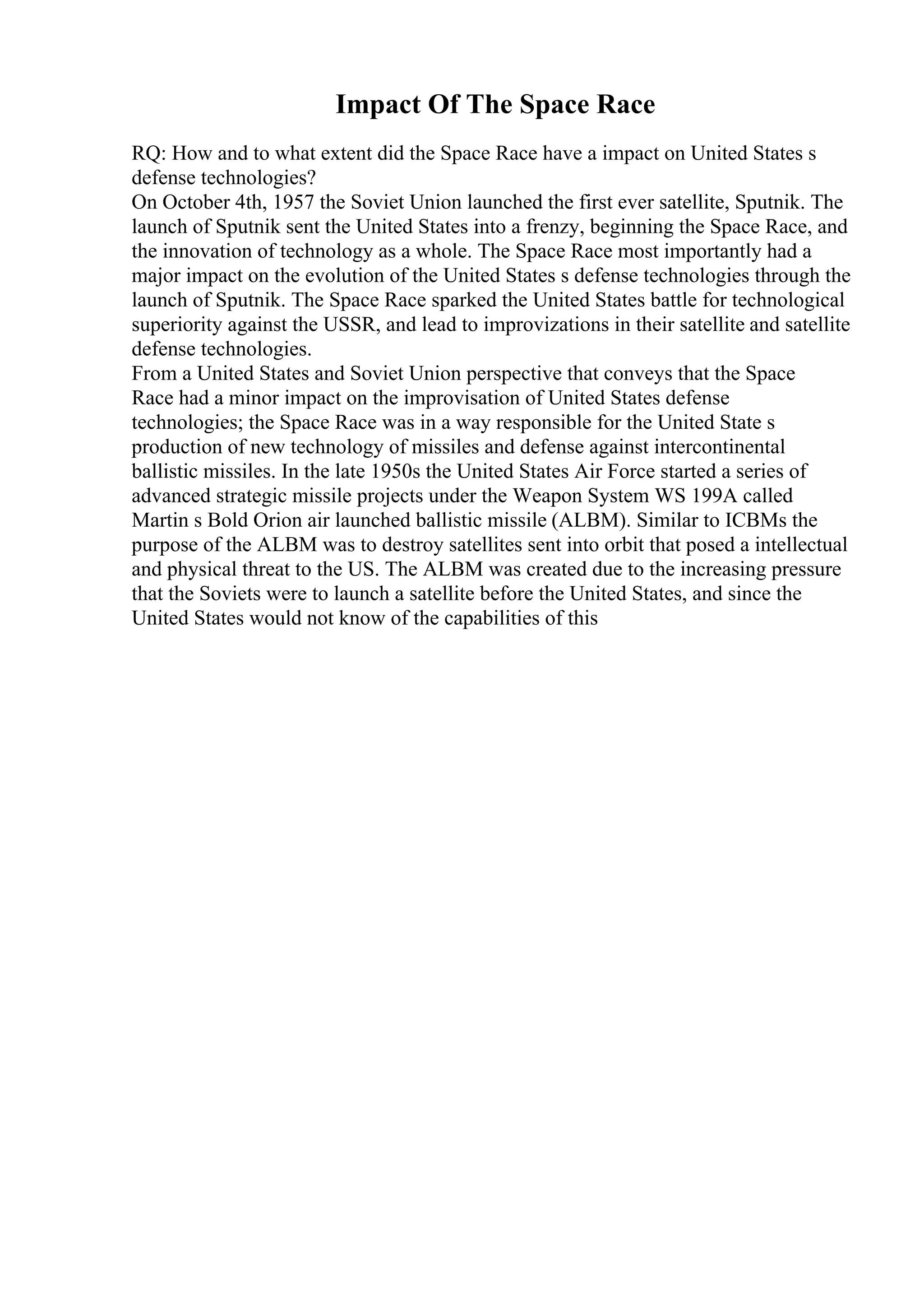 Impact Of The Space Race
RQ: How and to what extent did the Space Race have a impact on United States s
defense technologies?
On October 4th, 1957 the Soviet Union launched the first ever satellite, Sputnik. The
launch of Sputnik sent the United States into a frenzy, beginning the Space Race, and
the innovation of technology as a whole. The Space Race most importantly had a
major impact on the evolution of the United States s defense technologies through the
launch of Sputnik. The Space Race sparked the United States battle for technological
superiority against the USSR, and lead to improvizations in their satellite and satellite
defense technologies.
From a United States and Soviet Union perspective that conveys that the Space
Race had a minor impact on the improvisation of United States defense
technologies; the Space Race was in a way responsible for the United State s
production of new technology of missiles and defense against intercontinental
ballistic missiles. In the late 1950s the United States Air Force started a series of
advanced strategic missile projects under the Weapon System WS 199A called
Martin s Bold Orion air launched ballistic missile (ALBM). Similar to ICBMs the
purpose of the ALBM was to destroy satellites sent into orbit that posed a intellectual
and physical threat to the US. The ALBM was created due to the increasing pressure
that the Soviets were to launch a satellite before the United States, and since the
United States would not know of the capabilities of this
 