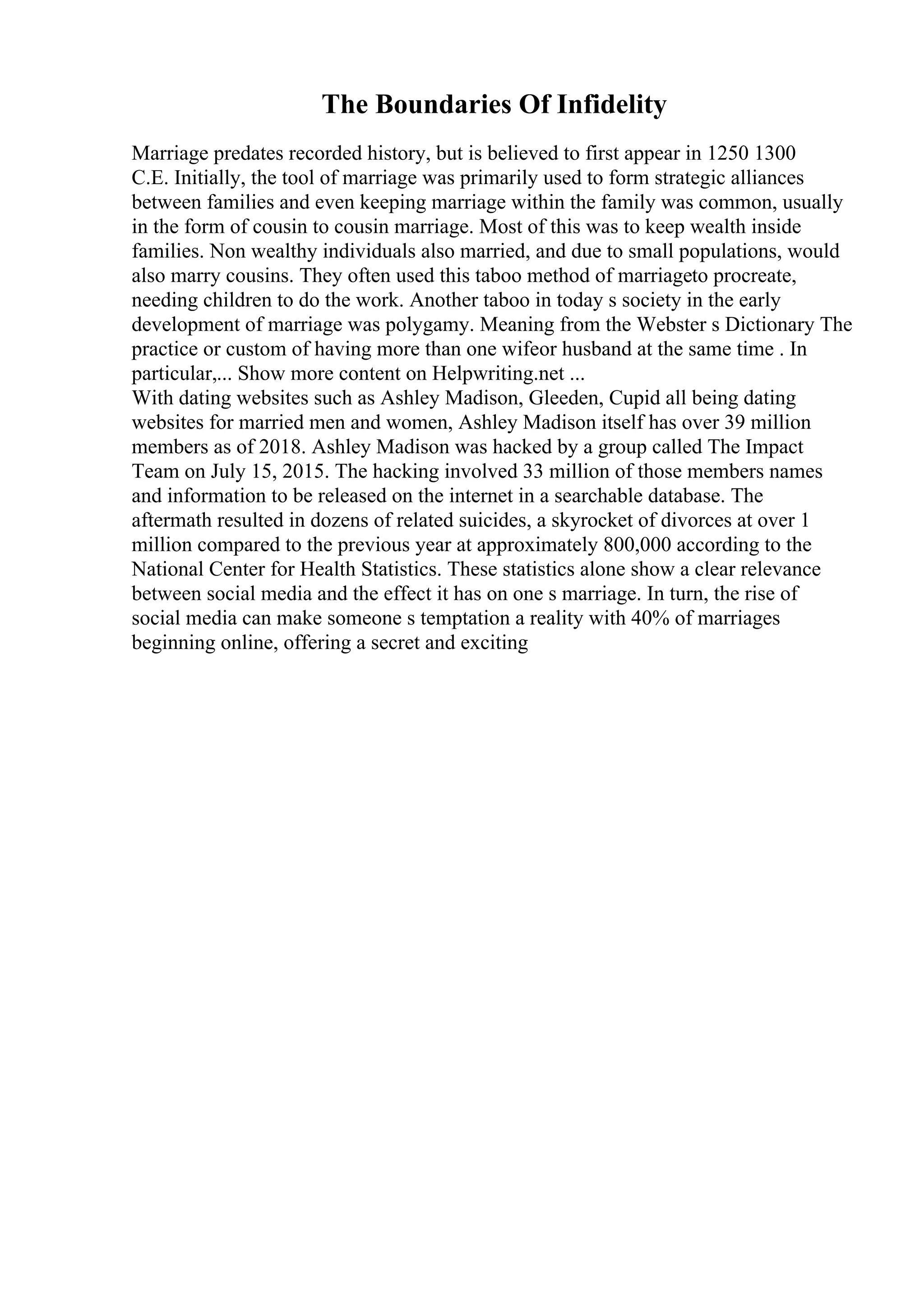 The Boundaries Of Infidelity
Marriage predates recorded history, but is believed to first appear in 1250 1300
C.E. Initially, the tool of marriage was primarily used to form strategic alliances
between families and even keeping marriage within the family was common, usually
in the form of cousin to cousin marriage. Most of this was to keep wealth inside
families. Non wealthy individuals also married, and due to small populations, would
also marry cousins. They often used this taboo method of marriageto procreate,
needing children to do the work. Another taboo in today s society in the early
development of marriage was polygamy. Meaning from the Webster s Dictionary The
practice or custom of having more than one wifeor husband at the same time . In
particular,... Show more content on Helpwriting.net ...
With dating websites such as Ashley Madison, Gleeden, Cupid all being dating
websites for married men and women, Ashley Madison itself has over 39 million
members as of 2018. Ashley Madison was hacked by a group called The Impact
Team on July 15, 2015. The hacking involved 33 million of those members names
and information to be released on the internet in a searchable database. The
aftermath resulted in dozens of related suicides, a skyrocket of divorces at over 1
million compared to the previous year at approximately 800,000 according to the
National Center for Health Statistics. These statistics alone show a clear relevance
between social media and the effect it has on one s marriage. In turn, the rise of
social media can make someone s temptation a reality with 40% of marriages
beginning online, offering a secret and exciting
 