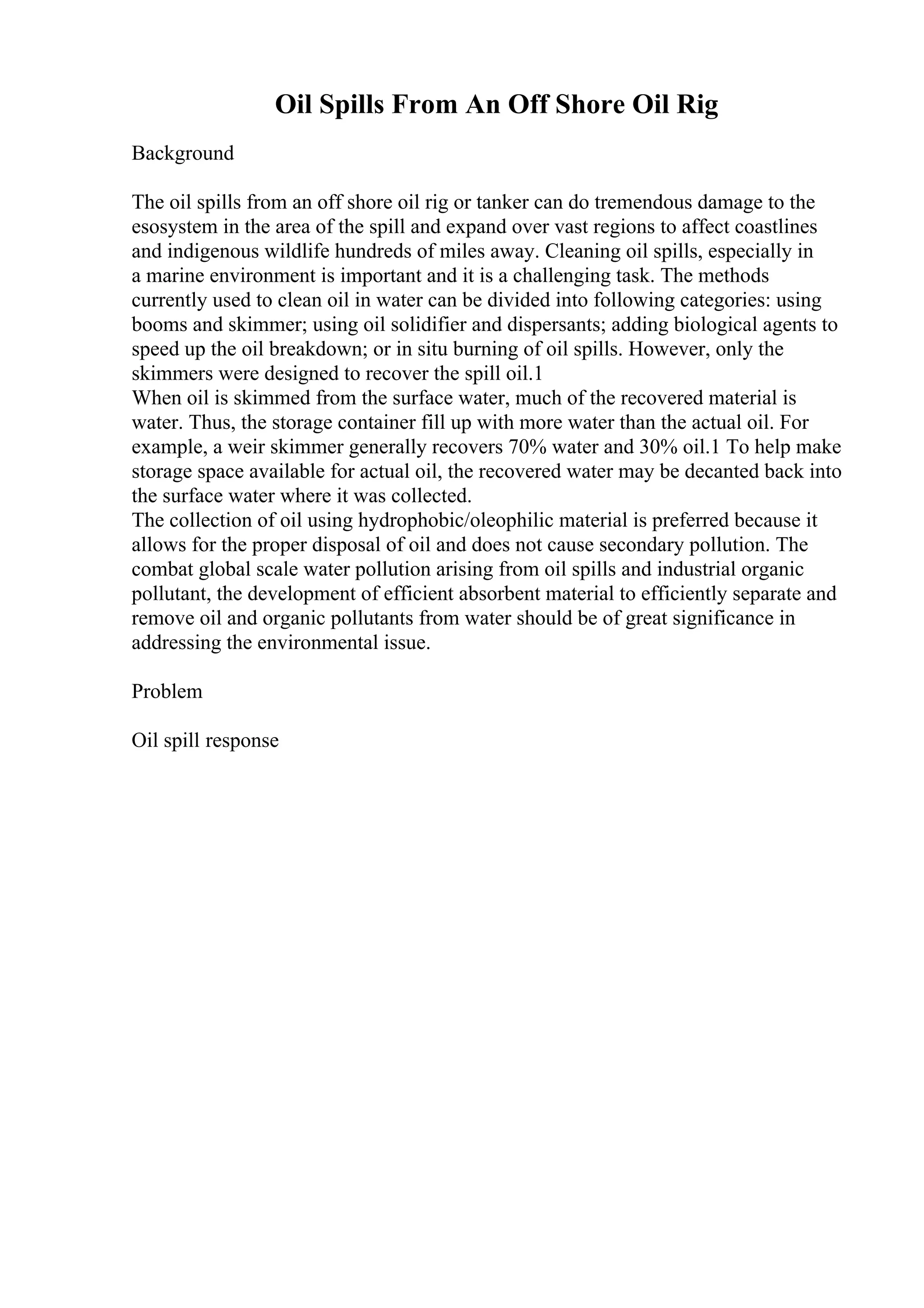 Oil Spills From An Off Shore Oil Rig
Background
The oil spills from an off shore oil rig or tanker can do tremendous damage to the
esosystem in the area of the spill and expand over vast regions to affect coastlines
and indigenous wildlife hundreds of miles away. Cleaning oil spills, especially in
a marine environment is important and it is a challenging task. The methods
currently used to clean oil in water can be divided into following categories: using
booms and skimmer; using oil solidifier and dispersants; adding biological agents to
speed up the oil breakdown; or in situ burning of oil spills. However, only the
skimmers were designed to recover the spill oil.1
When oil is skimmed from the surface water, much of the recovered material is
water. Thus, the storage container fill up with more water than the actual oil. For
example, a weir skimmer generally recovers 70% water and 30% oil.1 To help make
storage space available for actual oil, the recovered water may be decanted back into
the surface water where it was collected.
The collection of oil using hydrophobic/oleophilic material is preferred because it
allows for the proper disposal of oil and does not cause secondary pollution. The
combat global scale water pollution arising from oil spills and industrial organic
pollutant, the development of efficient absorbent material to efficiently separate and
remove oil and organic pollutants from water should be of great significance in
addressing the environmental issue.
Problem
Oil spill response
 