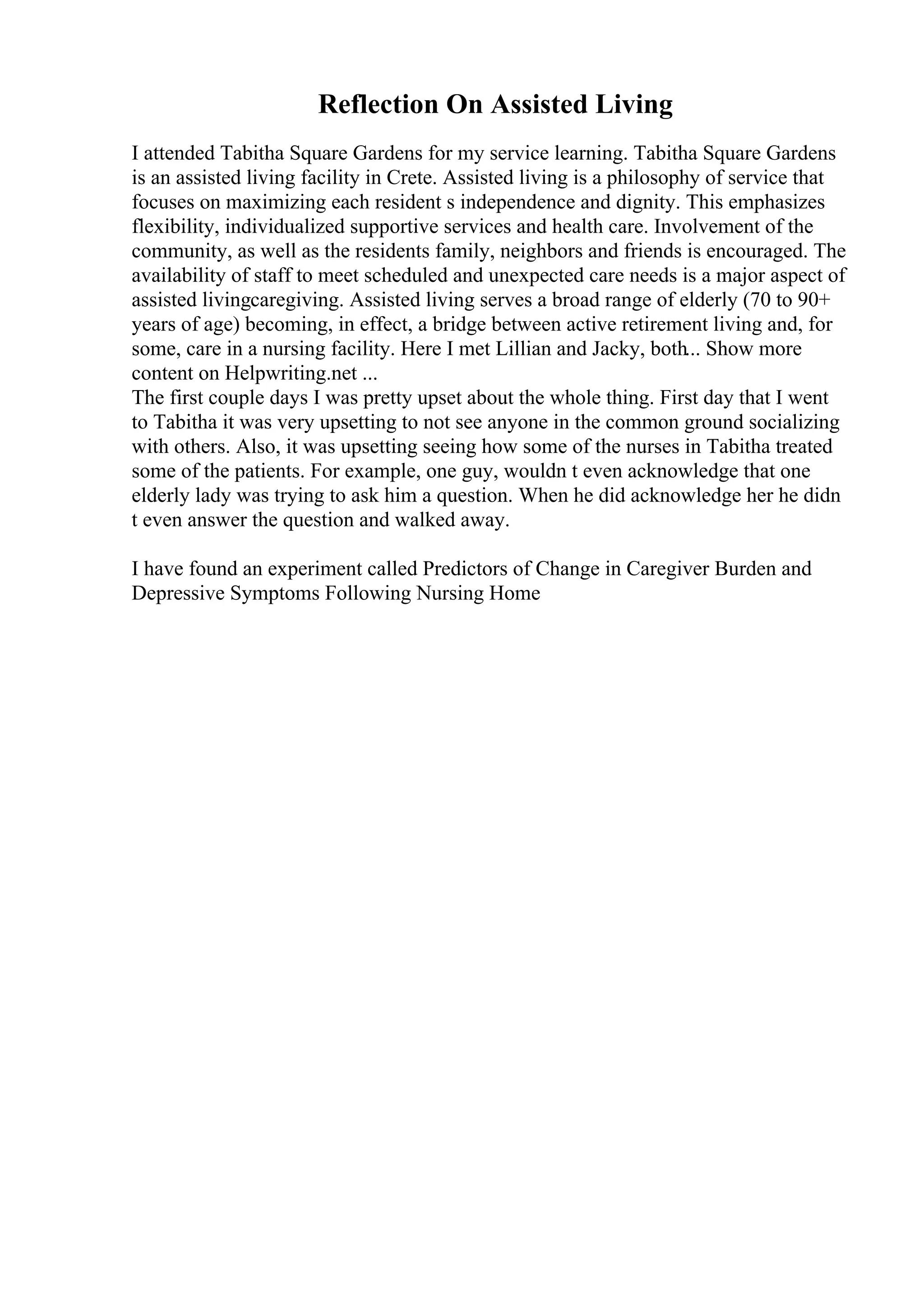 Reflection On Assisted Living
I attended Tabitha Square Gardens for my service learning. Tabitha Square Gardens
is an assisted living facility in Crete. Assisted living is a philosophy of service that
focuses on maximizing each resident s independence and dignity. This emphasizes
flexibility, individualized supportive services and health care. Involvement of the
community, as well as the residents family, neighbors and friends is encouraged. The
availability of staff to meet scheduled and unexpected care needs is a major aspect of
assisted livingcaregiving. Assisted living serves a broad range of elderly (70 to 90+
years of age) becoming, in effect, a bridge between active retirement living and, for
some, care in a nursing facility. Here I met Lillian and Jacky, both... Show more
content on Helpwriting.net ...
The first couple days I was pretty upset about the whole thing. First day that I went
to Tabitha it was very upsetting to not see anyone in the common ground socializing
with others. Also, it was upsetting seeing how some of the nurses in Tabitha treated
some of the patients. For example, one guy, wouldn t even acknowledge that one
elderly lady was trying to ask him a question. When he did acknowledge her he didn
t even answer the question and walked away.
I have found an experiment called Predictors of Change in Caregiver Burden and
Depressive Symptoms Following Nursing Home
 