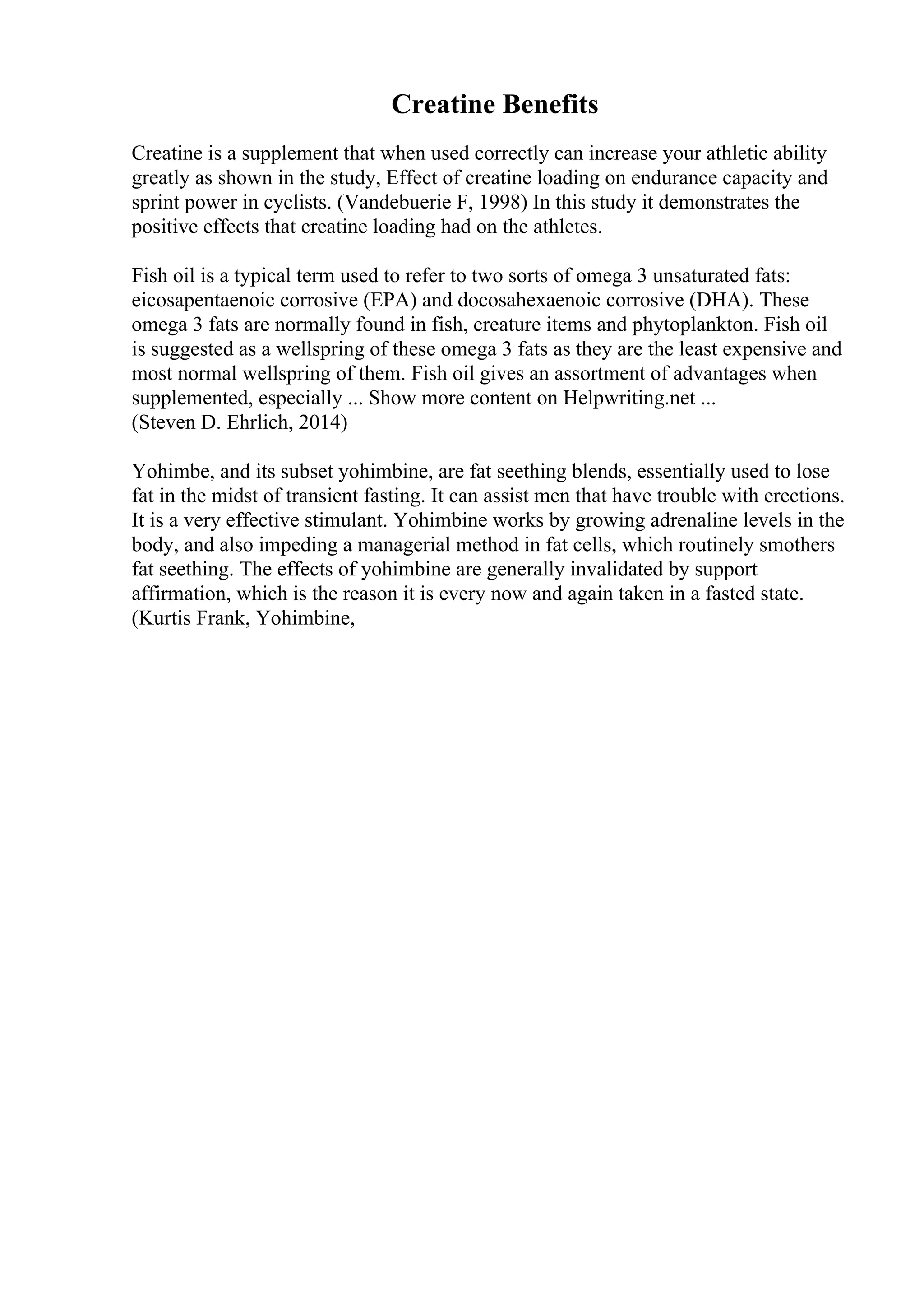 Creatine Benefits
Creatine is a supplement that when used correctly can increase your athletic ability
greatly as shown in the study, Effect of creatine loading on endurance capacity and
sprint power in cyclists. (Vandebuerie F, 1998) In this study it demonstrates the
positive effects that creatine loading had on the athletes.
Fish oil is a typical term used to refer to two sorts of omega 3 unsaturated fats:
eicosapentaenoic corrosive (EPA) and docosahexaenoic corrosive (DHA). These
omega 3 fats are normally found in fish, creature items and phytoplankton. Fish oil
is suggested as a wellspring of these omega 3 fats as they are the least expensive and
most normal wellspring of them. Fish oil gives an assortment of advantages when
supplemented, especially ... Show more content on Helpwriting.net ...
(Steven D. Ehrlich, 2014)
Yohimbe, and its subset yohimbine, are fat seething blends, essentially used to lose
fat in the midst of transient fasting. It can assist men that have trouble with erections.
It is a very effective stimulant. Yohimbine works by growing adrenaline levels in the
body, and also impeding a managerial method in fat cells, which routinely smothers
fat seething. The effects of yohimbine are generally invalidated by support
affirmation, which is the reason it is every now and again taken in a fasted state.
(Kurtis Frank, Yohimbine,
 