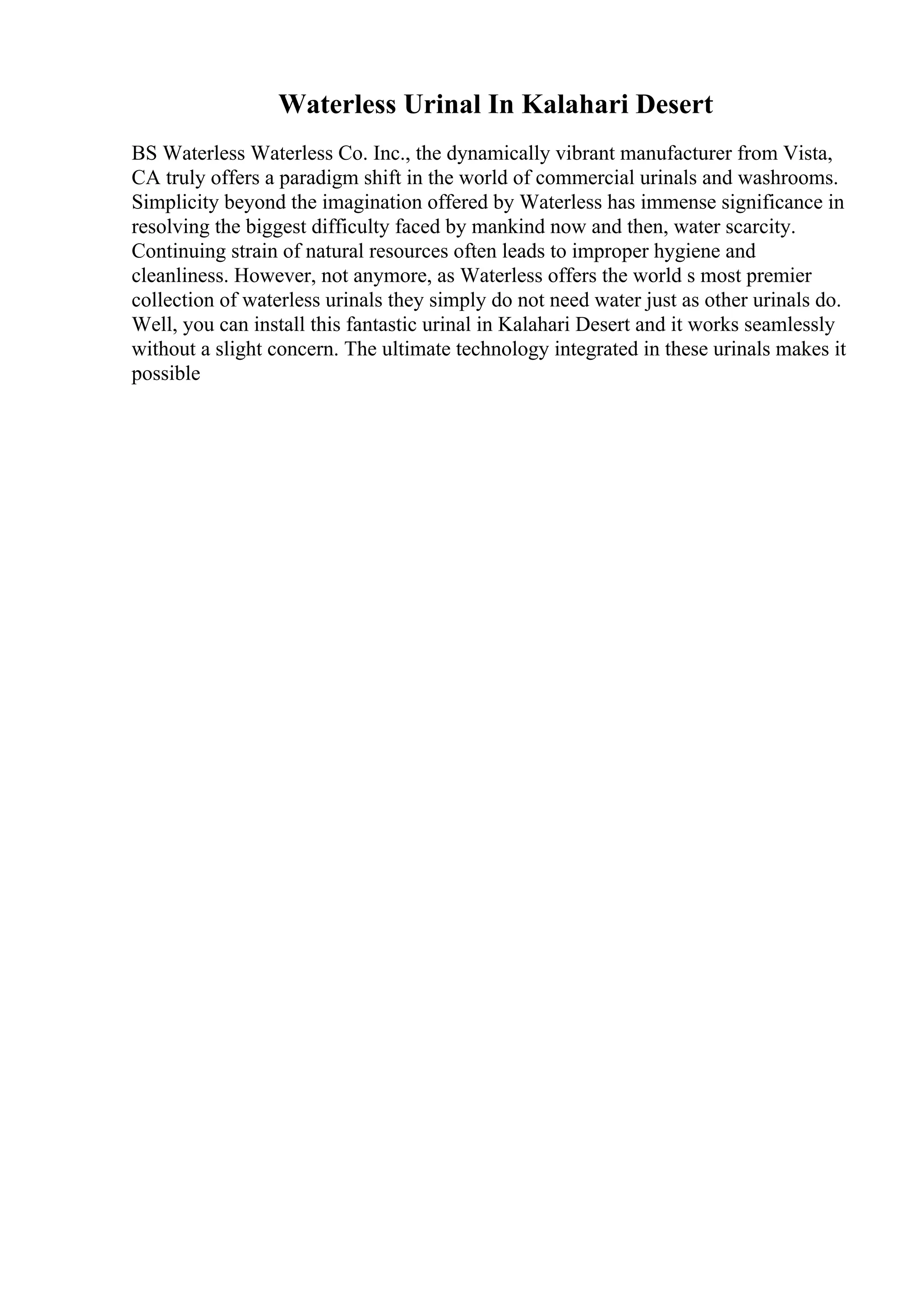 Waterless Urinal In Kalahari Desert
BS Waterless Waterless Co. Inc., the dynamically vibrant manufacturer from Vista,
CA truly offers a paradigm shift in the world of commercial urinals and washrooms.
Simplicity beyond the imagination offered by Waterless has immense significance in
resolving the biggest difficulty faced by mankind now and then, water scarcity.
Continuing strain of natural resources often leads to improper hygiene and
cleanliness. However, not anymore, as Waterless offers the world s most premier
collection of waterless urinals they simply do not need water just as other urinals do.
Well, you can install this fantastic urinal in Kalahari Desert and it works seamlessly
without a slight concern. The ultimate technology integrated in these urinals makes it
possible
 