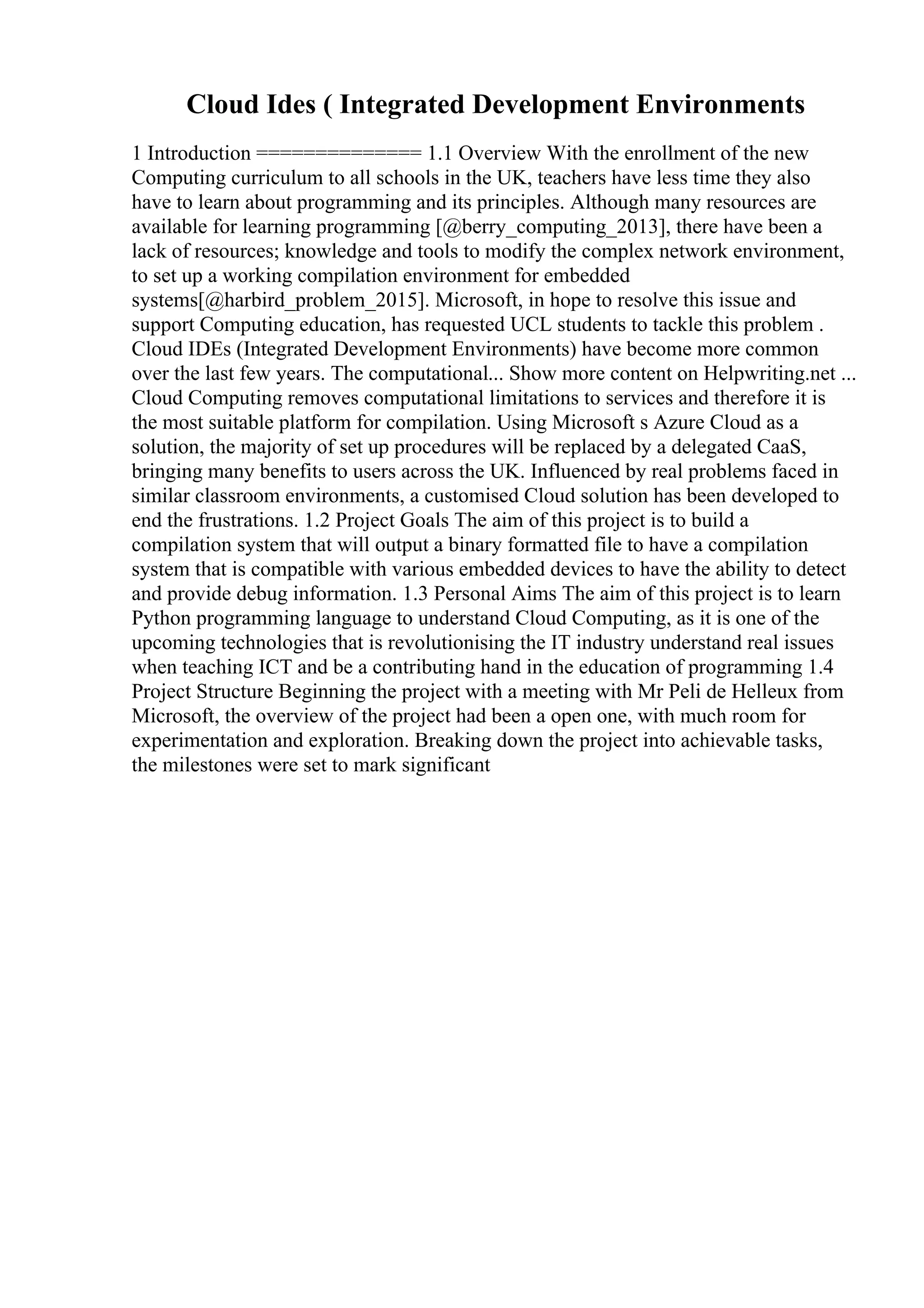 Cloud Ides ( Integrated Development Environments
1 Introduction ============== 1.1 Overview With the enrollment of the new
Computing curriculum to all schools in the UK, teachers have less time they also
have to learn about programming and its principles. Although many resources are
available for learning programming [@berry_computing_2013], there have been a
lack of resources; knowledge and tools to modify the complex network environment,
to set up a working compilation environment for embedded
systems[@harbird_problem_2015]. Microsoft, in hope to resolve this issue and
support Computing education, has requested UCL students to tackle this problem .
Cloud IDEs (Integrated Development Environments) have become more common
over the last few years. The computational... Show more content on Helpwriting.net ...
Cloud Computing removes computational limitations to services and therefore it is
the most suitable platform for compilation. Using Microsoft s Azure Cloud as a
solution, the majority of set up procedures will be replaced by a delegated CaaS,
bringing many benefits to users across the UK. Influenced by real problems faced in
similar classroom environments, a customised Cloud solution has been developed to
end the frustrations. 1.2 Project Goals The aim of this project is to build a
compilation system that will output a binary formatted file to have a compilation
system that is compatible with various embedded devices to have the ability to detect
and provide debug information. 1.3 Personal Aims The aim of this project is to learn
Python programming language to understand Cloud Computing, as it is one of the
upcoming technologies that is revolutionising the IT industry understand real issues
when teaching ICT and be a contributing hand in the education of programming 1.4
Project Structure Beginning the project with a meeting with Mr Peli de Helleux from
Microsoft, the overview of the project had been a open one, with much room for
experimentation and exploration. Breaking down the project into achievable tasks,
the milestones were set to mark significant
 