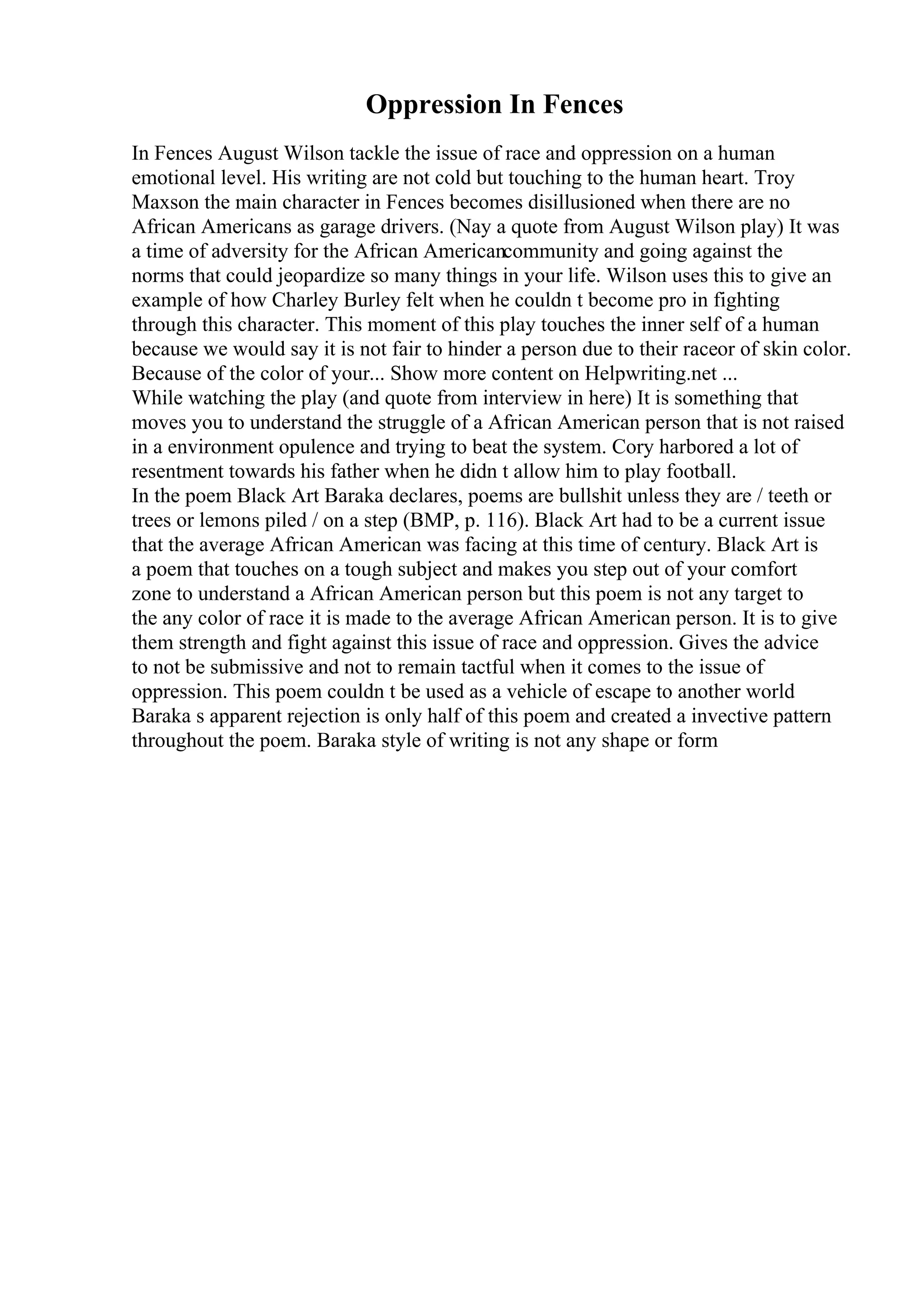 Oppression In Fences
In Fences August Wilson tackle the issue of race and oppression on a human
emotional level. His writing are not cold but touching to the human heart. Troy
Maxson the main character in Fences becomes disillusioned when there are no
African Americans as garage drivers. (Nay a quote from August Wilson play) It was
a time of adversity for the African Americancommunity and going against the
norms that could jeopardize so many things in your life. Wilson uses this to give an
example of how Charley Burley felt when he couldn t become pro in fighting
through this character. This moment of this play touches the inner self of a human
because we would say it is not fair to hinder a person due to their raceor of skin color.
Because of the color of your... Show more content on Helpwriting.net ...
While watching the play (and quote from interview in here) It is something that
moves you to understand the struggle of a African American person that is not raised
in a environment opulence and trying to beat the system. Cory harbored a lot of
resentment towards his father when he didn t allow him to play football.
In the poem Black Art Baraka declares, poems are bullshit unless they are / teeth or
trees or lemons piled / on a step (BMP, p. 116). Black Art had to be a current issue
that the average African American was facing at this time of century. Black Art is
a poem that touches on a tough subject and makes you step out of your comfort
zone to understand a African American person but this poem is not any target to
the any color of race it is made to the average African American person. It is to give
them strength and fight against this issue of race and oppression. Gives the advice
to not be submissive and not to remain tactful when it comes to the issue of
oppression. This poem couldn t be used as a vehicle of escape to another world
Baraka s apparent rejection is only half of this poem and created a invective pattern
throughout the poem. Baraka style of writing is not any shape or form
 