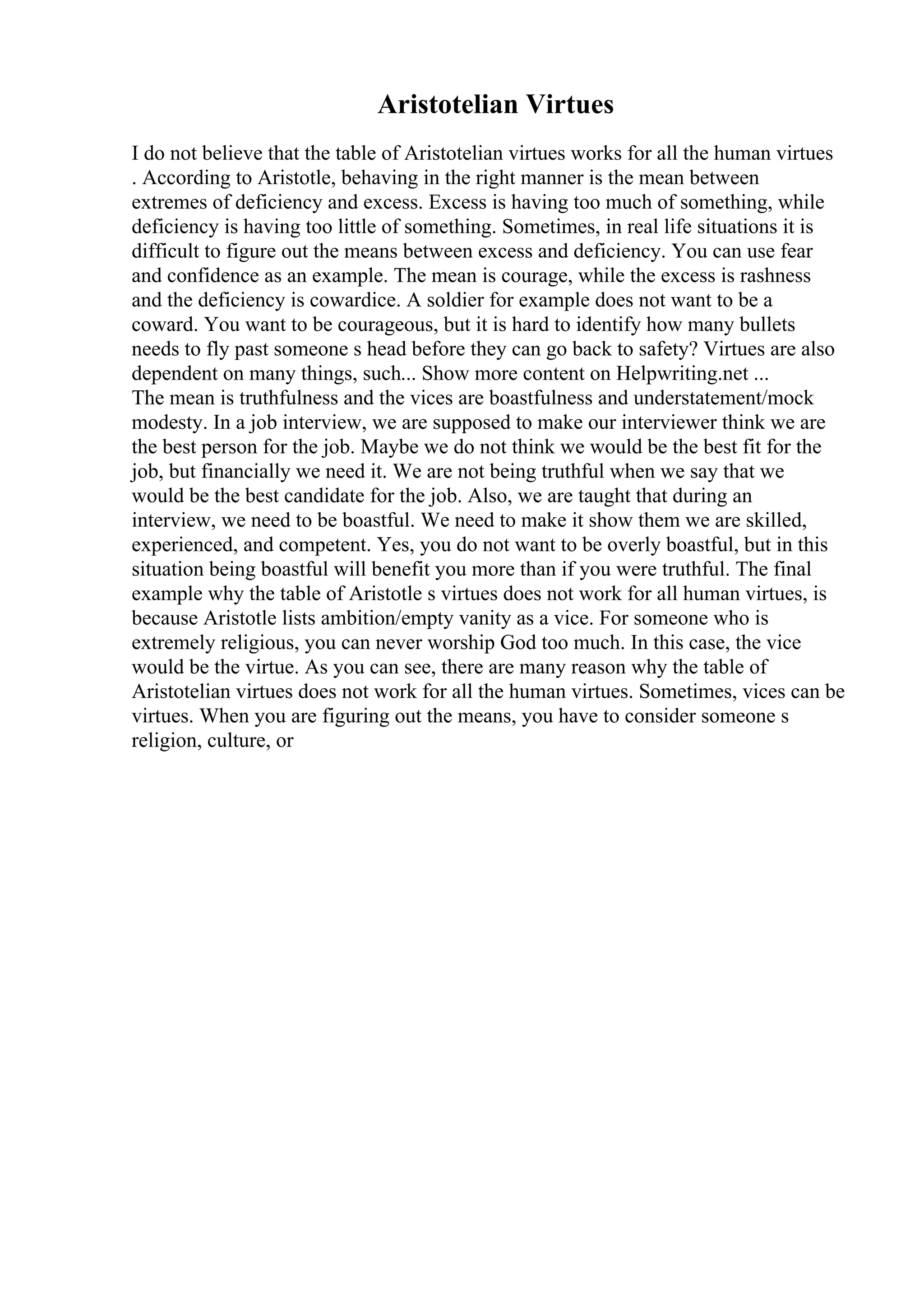 Aristotelian Virtues
I do not believe that the table of Aristotelian virtues works for all the human virtues
. According to Aristotle, behaving in the right manner is the mean between
extremes of deficiency and excess. Excess is having too much of something, while
deficiency is having too little of something. Sometimes, in real life situations it is
difficult to figure out the means between excess and deficiency. You can use fear
and confidence as an example. The mean is courage, while the excess is rashness
and the deficiency is cowardice. A soldier for example does not want to be a
coward. You want to be courageous, but it is hard to identify how many bullets
needs to fly past someone s head before they can go back to safety? Virtues are also
dependent on many things, such... Show more content on Helpwriting.net ...
The mean is truthfulness and the vices are boastfulness and understatement/mock
modesty. In a job interview, we are supposed to make our interviewer think we are
the best person for the job. Maybe we do not think we would be the best fit for the
job, but financially we need it. We are not being truthful when we say that we
would be the best candidate for the job. Also, we are taught that during an
interview, we need to be boastful. We need to make it show them we are skilled,
experienced, and competent. Yes, you do not want to be overly boastful, but in this
situation being boastful will benefit you more than if you were truthful. The final
example why the table of Aristotle s virtues does not work for all human virtues, is
because Aristotle lists ambition/empty vanity as a vice. For someone who is
extremely religious, you can never worship God too much. In this case, the vice
would be the virtue. As you can see, there are many reason why the table of
Aristotelian virtues does not work for all the human virtues. Sometimes, vices can be
virtues. When you are figuring out the means, you have to consider someone s
religion, culture, or
 
