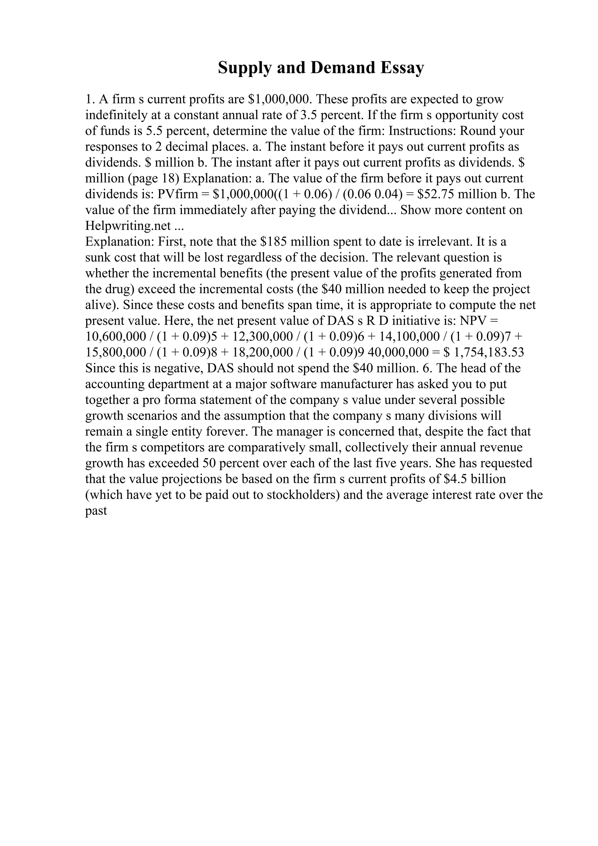 Supply and Demand Essay
1. A firm s current profits are $1,000,000. These profits are expected to grow
indefinitely at a constant annual rate of 3.5 percent. If the firm s opportunity cost
of funds is 5.5 percent, determine the value of the firm: Instructions: Round your
responses to 2 decimal places. a. The instant before it pays out current profits as
dividends. $ million b. The instant after it pays out current profits as dividends. $
million (page 18) Explanation: a. The value of the firm before it pays out current
dividends is: PVfirm = $1,000,000((1 + 0.06) / (0.06 0.04) = $52.75 million b. The
value of the firm immediately after paying the dividend... Show more content on
Helpwriting.net ...
Explanation: First, note that the $185 million spent to date is irrelevant. It is a
sunk cost that will be lost regardless of the decision. The relevant question is
whether the incremental benefits (the present value of the profits generated from
the drug) exceed the incremental costs (the $40 million needed to keep the project
alive). Since these costs and benefits span time, it is appropriate to compute the net
present value. Here, the net present value of DAS s R D initiative is: NPV =
10,600,000 / (1 + 0.09)5 + 12,300,000 / (1 + 0.09)6 + 14,100,000 / (1 + 0.09)7 +
15,800,000 / (1 + 0.09)8 + 18,200,000 / (1 + 0.09)9 40,000,000 = $ 1,754,183.53
Since this is negative, DAS should not spend the $40 million. 6. The head of the
accounting department at a major software manufacturer has asked you to put
together a pro forma statement of the company s value under several possible
growth scenarios and the assumption that the company s many divisions will
remain a single entity forever. The manager is concerned that, despite the fact that
the firm s competitors are comparatively small, collectively their annual revenue
growth has exceeded 50 percent over each of the last five years. She has requested
that the value projections be based on the firm s current profits of $4.5 billion
(which have yet to be paid out to stockholders) and the average interest rate over the
past
 