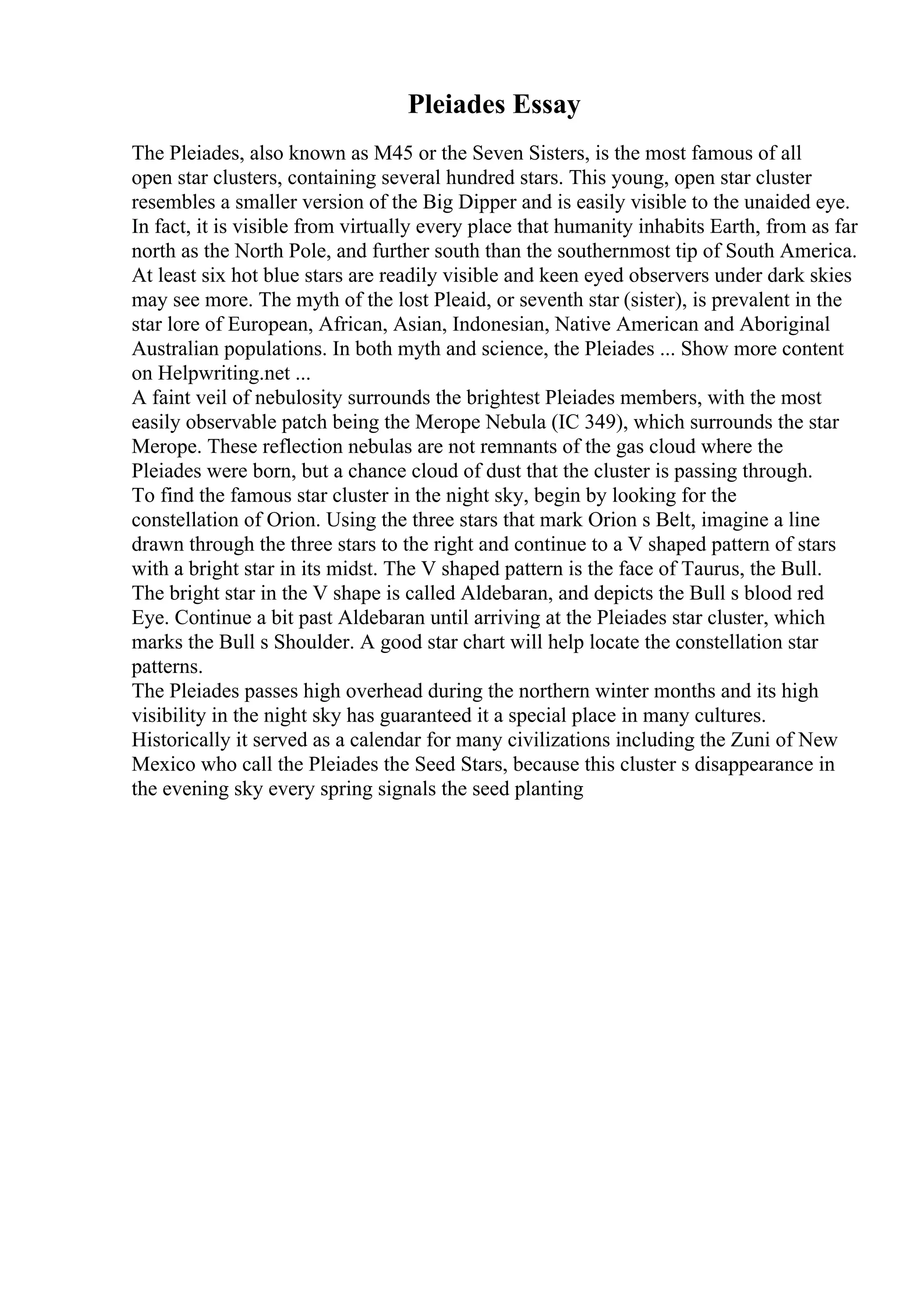 Pleiades Essay
The Pleiades, also known as M45 or the Seven Sisters, is the most famous of all
open star clusters, containing several hundred stars. This young, open star cluster
resembles a smaller version of the Big Dipper and is easily visible to the unaided eye.
In fact, it is visible from virtually every place that humanity inhabits Earth, from as far
north as the North Pole, and further south than the southernmost tip of South America.
At least six hot blue stars are readily visible and keen eyed observers under dark skies
may see more. The myth of the lost Pleaid, or seventh star (sister), is prevalent in the
star lore of European, African, Asian, Indonesian, Native American and Aboriginal
Australian populations. In both myth and science, the Pleiades ... Show more content
on Helpwriting.net ...
A faint veil of nebulosity surrounds the brightest Pleiades members, with the most
easily observable patch being the Merope Nebula (IC 349), which surrounds the star
Merope. These reflection nebulas are not remnants of the gas cloud where the
Pleiades were born, but a chance cloud of dust that the cluster is passing through.
To find the famous star cluster in the night sky, begin by looking for the
constellation of Orion. Using the three stars that mark Orion s Belt, imagine a line
drawn through the three stars to the right and continue to a V shaped pattern of stars
with a bright star in its midst. The V shaped pattern is the face of Taurus, the Bull.
The bright star in the V shape is called Aldebaran, and depicts the Bull s blood red
Eye. Continue a bit past Aldebaran until arriving at the Pleiades star cluster, which
marks the Bull s Shoulder. A good star chart will help locate the constellation star
patterns.
The Pleiades passes high overhead during the northern winter months and its high
visibility in the night sky has guaranteed it a special place in many cultures.
Historically it served as a calendar for many civilizations including the Zuni of New
Mexico who call the Pleiades the Seed Stars, because this cluster s disappearance in
the evening sky every spring signals the seed planting
 