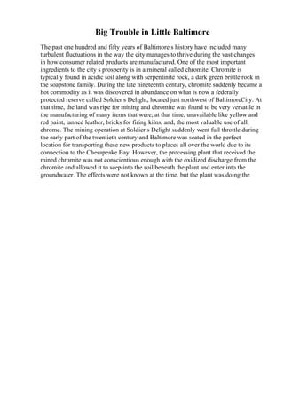 Big Trouble in Little Baltimore
The past one hundred and fifty years of Baltimore s history have included many
turbulent fluctuations in the way the city manages to thrive during the vast changes
in how consumer related products are manufactured. One of the most important
ingredients to the city s prosperity is in a mineral called chromite. Chromite is
typically found in acidic soil along with serpentinite rock, a dark green brittle rock in
the soapstone family. During the late nineteenth century, chromite suddenly became a
hot commodity as it was discovered in abundance on what is now a federally
protected reserve called Soldier s Delight, located just northwest of BaltimoreCity. At
that time, the land was ripe for mining and chromite was found to be very versatile in
the manufacturing of many items that were, at that time, unavailable like yellow and
red paint, tanned leather, bricks for firing kilns, and, the most valuable use of all,
chrome. The mining operation at Soldier s Delight suddenly went full throttle during
the early part of the twentieth century and Baltimore was seated in the perfect
location for transporting these new products to places all over the world due to its
connection to the Chesapeake Bay. However, the processing plant that received the
mined chromite was not conscientious enough with the oxidized discharge from the
chromite and allowed it to seep into the soil beneath the plant and enter into the
groundwater. The effects were not known at the time, but the plant was doing the
 