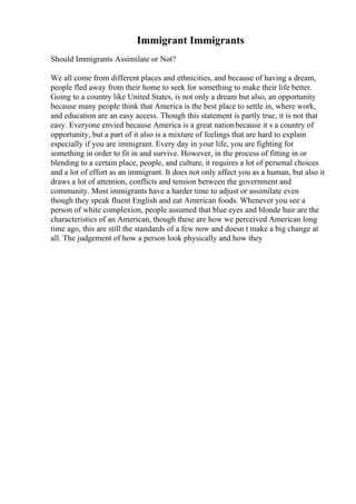 Immigrant Immigrants
Should Immigrants Assimilate or Not?
We all come from different places and ethnicities, and because of having a dream,
people fled away from their home to seek for something to make their life better.
Going to a country like United States, is not only a dream but also, an opportunity
because many people think that America is the best place to settle in, where work,
and education are an easy access. Though this statement is partly true, it is not that
easy. Everyone envied because America is a great nationbecause it s a country of
opportunity, but a part of it also is a mixture of feelings that are hard to explain
especially if you are immigrant. Every day in your life, you are fighting for
something in order to fit in and survive. However, in the process of fitting in or
blending to a certain place, people, and culture, it requires a lot of personal choices
and a lot of effort as an immigrant. It does not only affect you as a human, but also it
draws a lot of attention, conflicts and tension between the government and
community. Most immigrants have a harder time to adjust or assimilate even
though they speak fluent English and eat American foods. Whenever you see a
person of white complexion, people assumed that blue eyes and blonde hair are the
characteristics of an American, though these are how we perceived American long
time ago, this are still the standards of a few now and doesn t make a big change at
all. The judgement of how a person look physically and how they
 