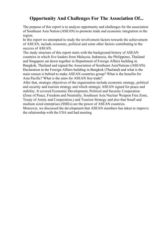 Opportunity And Challenges For The Association Of...
The purpose of this report is to analyze opportunity and challenges for the association
of Southeast Asia Nation (ASEAN) to promote trade and economic integration in the
region.
In this report we attempted to study the involvement factors towards the achievement
of ASEAN, include economic, political and some other factors contributing to the
success of ASEAN.
The study structure of this report starts with the background history of ASEAN
countries in which five leaders from Malaysia, Indonesia, the Philippines, Thailand
and Singapore sat down together in Department of Foreign Affairs building in
Bangkok, Thailand and signed the Association of Southeast AsiaNations (ASEAN)
Declaration in the Foreign Affairs building in Bangkok (Thailand) and what is the
main reason is behind to make ASEAN countries group? What is the benefits for
Asia Pacific? What is the aims for ASEAN free trade?
After that, strategic objectives of the organization include economic strategy, political
and security and tourism strategy and which strategic ASEAN signed for peace and
stability. It covered Economic Development, Political and Security Cooperation
(Zone of Peace, Freedom and Neutrality, Southeast Asia Nuclear Weapon Free Zone,
Treaty of Amity and Cooperation,) and Tourism Strategy and also that Small and
medium sized enterprises (SMEs) are the power of ASEAN countries.
Moreover, we discussed the development that ASEAN members has taken to improve
the relationship with the USA and had meeting
 