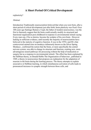 A Short Period Of Critical Development
roplasticity?
Abstract
Introduction Traditionally neuroscientists believed that when you were born, after a
short period of critical development just after birth, brain plasticity was fixed. Over
100 years ago Santiago Ramon y Cajal, the father of modern neuroscience, was the
first to famously suggest that the brain could actually modify its structural and
functional organisation post childhood in response to environmental stimuli saying
Every man can, if he so desires, become the sculptor of his own brain . However
lacking in sufficient evidence, until recently the majority of neuroscientists have
believed in the staticity of cognitive function. It was in the 1970 s and 80 s that
controversial animal tests on monkeys infamously known as the Silver Spring
Monkeys , confirmed the notion that the brain, or more specifically the central
nervous system, was able to change its structure and function, creating new, more
advantageous neural pathways for processing without the help of medication or
surgery but as a response to environmental stimuli. The effect has been explained by
the Hebbian theory, in Donald Hebbs The Organisation of behaviour , published in
1949, a theory in neuroscience that proposes an explanation for the adaptation of
neurone in the brain during the learning process. The theory attempts to explain
associative or Hebbian learning, in which simultaneous activation of cells leads to
pronounced increases in synaptic strength between those cells, and
 