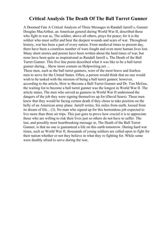 Critical Analysis The Death Of The Ball Turret Gunner
A Doomed Fate A Critical Analysis of Three Messages in Randall Jarrell s, Gunner
Douglas MacArthur, an American general during World War II, described those
who fight in war as, The soldier, above all others, prays for peace; for it is the
soldier who must suffer and bear the deepest wounds and scars of war. Throughout
history, war has been a part of every nation. From medieval times to present day,
there have been a countless number of wars fought and even more human lives lost.
Many short stories and poems have been written about the hard times of war, but
none have been quite as inspirational as Randall Jarrell s, The Death of the Ball
Turret Gunner. This five line poem described what it was like to be a ball turret
gunner during... Show more content on Helpwriting.net ...
These men, such as the ball turret gunners, were of the most brave and fearless
men to serve for the United States. Often, a person would think that no one would
wish to be tasked with the mission of being a ball turret gunner; however,
according to the article, How to Become a Ball Turret Gunner and Dr. Tim McGee,
the waiting list to become a ball turret gunner was the longest in World War II. The
article states, The men who served as gunners in World War II understood the
dangers of the job they were signing themselves up for (David Sears). These men
knew that they would be facing certain death if they chose to take position on the
belly of an American army plane. Jarrell writes, Six miles from earth, loosed from
its dream of life... (3). No man who signed up for this horrendous job expected to
live more than three air trips. This just goes to prove how crucial it is to appreciate
those who are willing to risk their lives just so others do not have to suffer. The
last, and possibly most heartbreaking message in, The Death of the Ball Turret
Gunner, is that no one is guaranteed a life on this earth tomorrow. During hard war
times, such as World War II, thousands of young soldiers are called upon to fight for
their nation whether or not they believe in what they re fighting for. While some
were deathly afraid to serve during the war,
 