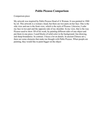 Pablo Picasso Comparison
Comparison piece
My artwork was inspired by Pablo Picasso Head of A Woman. It was painted in 1960
by oil. This artwork is a woman s head, but there are two parts on her face. One is the
side view and one is the front view, which is the style of Picasso. Likewise, I cube
my face in two part and the opposite side of my shoulder. In my view, that is the way
Picasso used to show 3D of his work, by painting different sides of one object and
put them in one piece. I used blocks of solid color in the background, line drawing,
and sharp boundaries. In contrast. I focus a lot on details. In ancient Chinese art s,
there are some elements that make me thought with Pablo Picasso. When people are
painting, they would like to paint bigger on the object
 