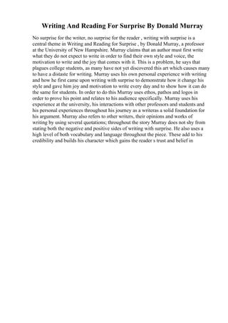 Writing And Reading For Surprise By Donald Murray
No surprise for the writer, no surprise for the reader , writing with surprise is a
central theme in Writing and Reading for Surprise , by Donald Murray, a professor
at the University of New Hampshire. Murray claims that an author must first write
what they do not expect to write in order to find their own style and voice, the
motivation to write and the joy that comes with it. This is a problem, he says that
plagues college students, as many have not yet discovered this art which causes many
to have a distaste for writing. Murray uses his own personal experience with writing
and how he first came upon writing with surprise to demonstrate how it change his
style and gave him joy and motivation to write every day and to show how it can do
the same for students. In order to do this Murray uses ethos, pathos and logos in
order to prove his point and relates to his audience specifically. Murray uses his
experience at the university, his interactions with other professors and students and
his personal experiences throughout his journey as a writeras a solid foundation for
his argument. Murray also refers to other writers, their opinions and works of
writing by using several quotations; throughout the story Murray does not shy from
stating both the negative and positive sides of writing with surprise. He also uses a
high level of both vocabulary and language throughout the piece. These add to his
credibility and builds his character which gains the reader s trust and belief in
 