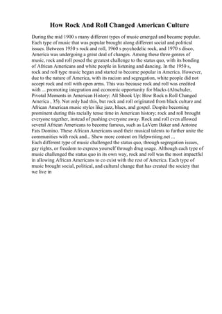 How Rock And Roll Changed American Culture
During the mid 1900 s many different types of music emerged and became popular.
Each type of music that was popular brought along different social and political
issues. Between 1950 s rock and roll, 1960 s psychedelic rock, and 1970 s disco,
America was undergoing a great deal of changes. Among these three genres of
music, rock and roll posed the greatest challenge to the status quo, with its bonding
of African Americans and white people in listening and dancing. In the 1950 s,
rock and roll type music began and started to become popular in America. However,
due to the nature of America, with its racism and segregation, white people did not
accept rock and roll with open arms. This was because rock and roll was credited
with ... promoting integration and economic opportunity for blacks (Altschuler,
Pivotal Moments in American History: All Shook Up: How Rock n Roll Changed
America , 35). Not only had this, but rock and roll originated from black culture and
African American music styles like jazz, blues, and gospel. Despite becoming
prominent during this racially tense time in American history; rock and roll brought
everyone together, instead of pushing everyone away. Rock and roll even allowed
several African Americans to become famous, such as LaVern Baker and Antoine
Fats Domino. These African Americans used their musical talents to further unite the
communities with rock and... Show more content on Helpwriting.net ...
Each different type of music challenged the status quo, through segregation issues,
gay rights, or freedom to express yourself through drug usage. Although each type of
music challenged the status quo in its own way, rock and roll was the most impactful
in allowing African Americans to co exist with the rest of America. Each type of
music brought social, political, and cultural change that has created the society that
we live in
 