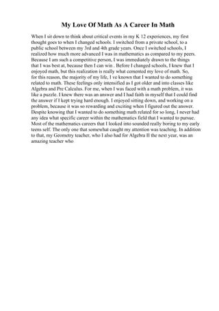 My Love Of Math As A Career In Math
When I sit down to think about critical events in my K 12 experiences, my first
thought goes to when I changed schools. I switched from a private school, to a
public school between my 3rd and 4th grade years. Once I switched schools, I
realized how much more advanced I was in mathematics as compared to my peers.
Because I am such a competitive person, I was immediately drawn to the things
that I was best at, because then I can win . Before I changed schools, I knew that I
enjoyed math, but this realization is really what cemented my love of math. So,
for this reason, the majority of my life, I ve known that I wanted to do something
related to math. These feelings only intensified as I got older and into classes like
Algebra and Pre Calculus. For me, when I was faced with a math problem, it was
like a puzzle. I knew there was an answer and I had faith in myself that I could find
the answer if I kept trying hard enough. I enjoyed sitting down, and working on a
problem, because it was so rewarding and exciting when I figured out the answer.
Despite knowing that I wanted to do something math related for so long, I never had
any idea what specific career within the mathematics field that I wanted to pursue.
Most of the mathematics careers that I looked into sounded really boring to my early
teens self. The only one that somewhat caught my attention was teaching. In addition
to that, my Geometry teacher, who I also had for Algebra II the next year, was an
amazing teacher who
 